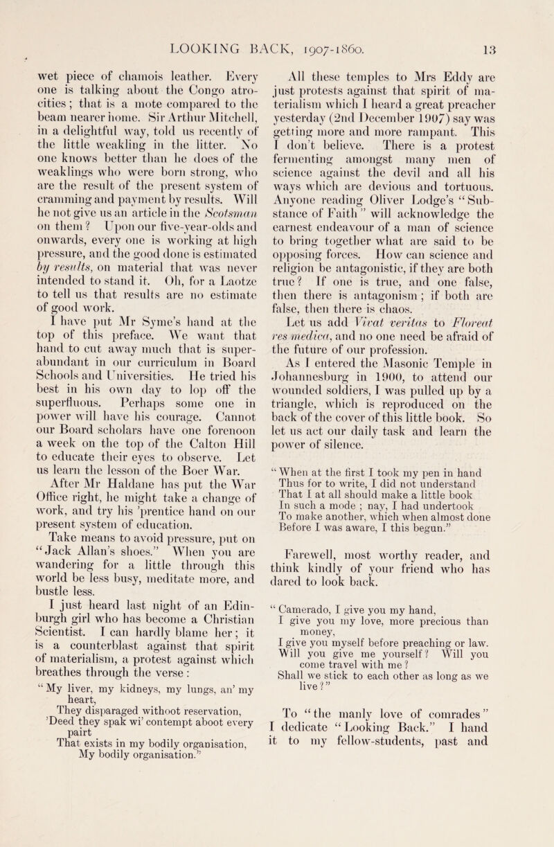 wet piece of chamois leather. Every one is talking about the Congo atro¬ cities ; that is a mote compared to the beam nearer home. Sir Arthur Mitchell, in a delightful way, told us recently of the little weakling in the litter. No one knows better than he does of the weaklings who were born strong, who are the result of the present system of cramming and payment by results. Will he not give us an article in the Scotsman on them ? Upon our five-year-olds and onwards, every one is working at high pressure, and the good done is estimated by results, on material that was never intended to stand it. Oh, for a Laotze to tell us that results are no estimate of good work. I have put Mr Syme’s hand at the top of this preface. We want that hand to cut away much that is super¬ abundant in our curriculum in Board Schools and Universities. He tried his best in his own day to lop off the superfluous. Perhaps some one in power will have his courage. Cannot our Board scholars have one forenoon a week on the top of the Calton Hill to educate their eyes to observe. Let us learn the lesson of the Boer War. After Mr Haldane has put the War Office right, he might take a change of work, and try his ’prentice hand on our present system of education. Take means to avoid pressure, put on “Jack Allans shoes.” When you are wandering for a little through this world be less busy, meditate more, and bustle less. I just heard last night of an Edin¬ burgh girl who has become a Christian Scientist. I can hardly blame her; it is a counterblast against that spirit of materialism, a protest against which breathes through the verse : “ My liver, my kidneys, my lungs, an’ my heart, They disparaged withoot reservation, ’Deed they spak wi’ contempt aboot every pairt That exists in my bodily organisation, My bodily organisation.” All these temples to Mrs Eddy are just protests against that spirit of ma¬ terialism which I heard a great preacher yesterday (2nd December 190/) say was getting more and more rampant. This I don’t believe. There is a protest fermenting amongst many men of science against the devil and all his ways which are devious and tortuous. Anyone reading Oliver Lodge’s “Sub¬ stance of Faith” will acknowledge the earnest endeavour of a man of science to bring together what are said to be opposing forces. How can science and religion be antagonistic, if they are both true? If one is true, and one false, then there is antagonism ; if both are false, then there is chaos. Let us add Vivat veritas to Floreat res medica, and no one need be afraid of the future of our profession. As I entered the Masonic Temple in Johannesburg in 1900, to attend our wounded soldiers, I was pulled up by a triangle, which is reproduced on the back of the cover of this little book. So let us act our daily task and learn the power of silence. “ When at the first I took my pen in hand Thus for to write, I did not understand That I at all should make a little book In such a mode ; nay, I had undertook To make another, which when almost done Before I was aware, I this begun.” Farewell, most worthy reader, and think kindly of your friend who has dared to look back. “ Camerado, I give you my hand, I give you my love, more precious than money, I give you myself before preaching or law. Will you give me yourself? Will you come travel with me? Shall we stick to each other as long as we live?” To “ the manly love of comrades ” I dedicate “Looking Back.” I hand it to my fellow-students, past and