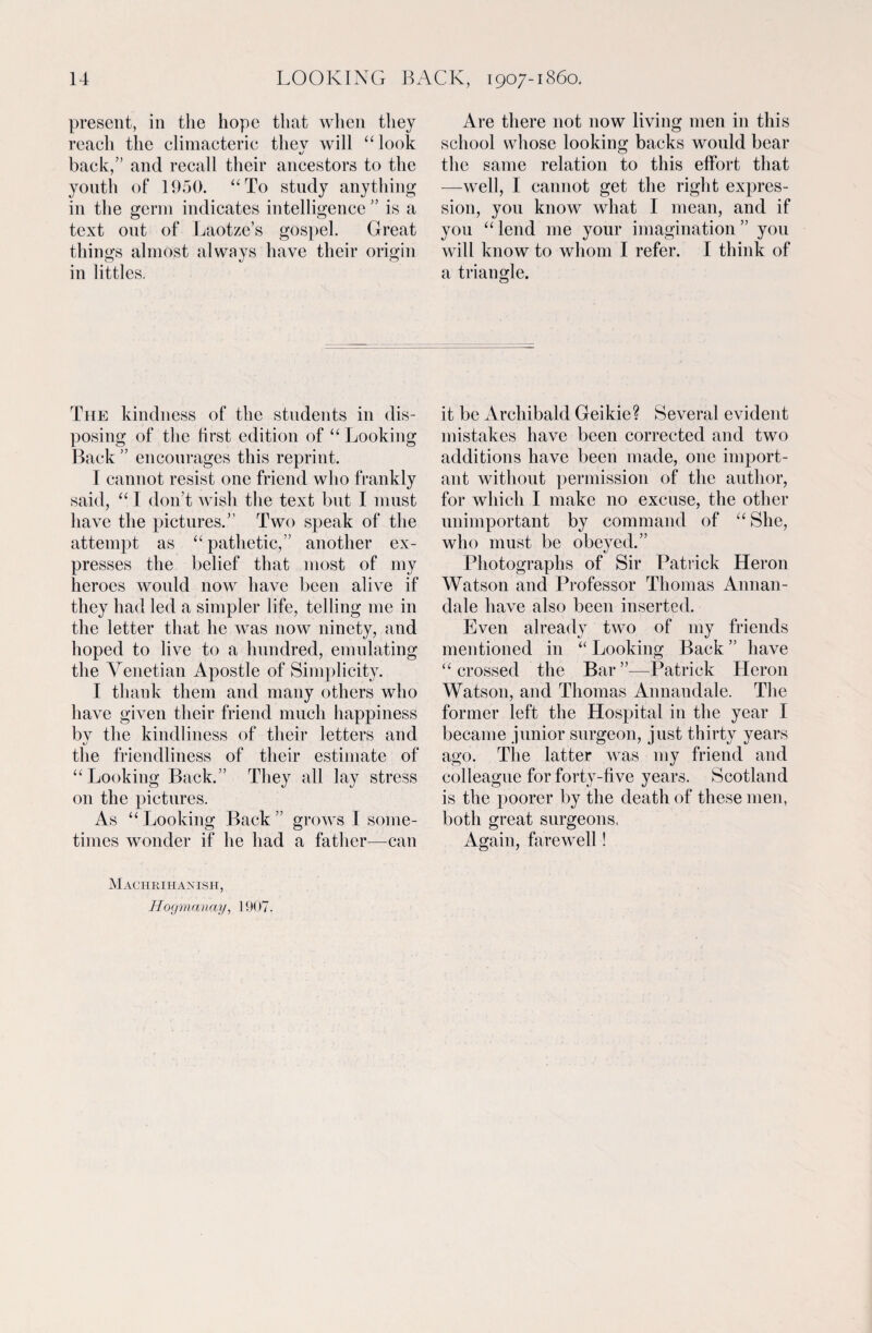 present, in the hope that when they reach the climacteric thev will “look back,” and recall their ancestors to the youth of 1950. “To study anything in the germ indicates intelligence ” is a text out of Laotze’s gospel. Great things almost always have their origin in littles. Are there not now living men in this school whose looking backs would bear the same relation to this effort that —well, I cannot get the right expres¬ sion, you know what I mean, and if you “ lend me your imagination ” you will know to whom I refer. I think of a triangle. The kindness of the students in dis¬ posing of the first edition of “ Looking Back ” encourages this reprint. I cannot resist one friend who frankly said, “ I don’t wish the text but I must have the pictures.” Two speak of the attempt as “pathetic,” another ex¬ presses the belief that most of my heroes would now have been alive if they had led a simpler life, telling me in the letter that he was now ninety, and hoped to live to a hundred, emulating the Venetian Apostle of Simplicity. I thank them and many others who have given their friend much happiness by the kindliness of their letters and the friendliness of their estimate of “Looking Back.” They all lay stress on the pictures. As “ Looking Back ” grows 1 some¬ times wonder if he had a father—can it be Archibald Geikie? Several evident mistakes have been corrected and two additions have been made, one import¬ ant without permission of the author, for which I make no excuse, the other unimportant by command of “ She, who must be obeyed.” Photographs of Sir Patrick Heron Watson and Professor Thomas Annan- dale have also been inserted. Even already two of my friends mentioned in “ Looking Back ” have “crossed the Bar”—Patrick Heron Watson, and Thomas Annandale. The former left the Hospital in the year I became junior surgeon, just thirty years ago. The latter was my friend and colleague for forty-five years. Scotland is the poorer by the death of these men, both great surgeons. Again, farewell! Machrihanish, Hogmanay, 1907.