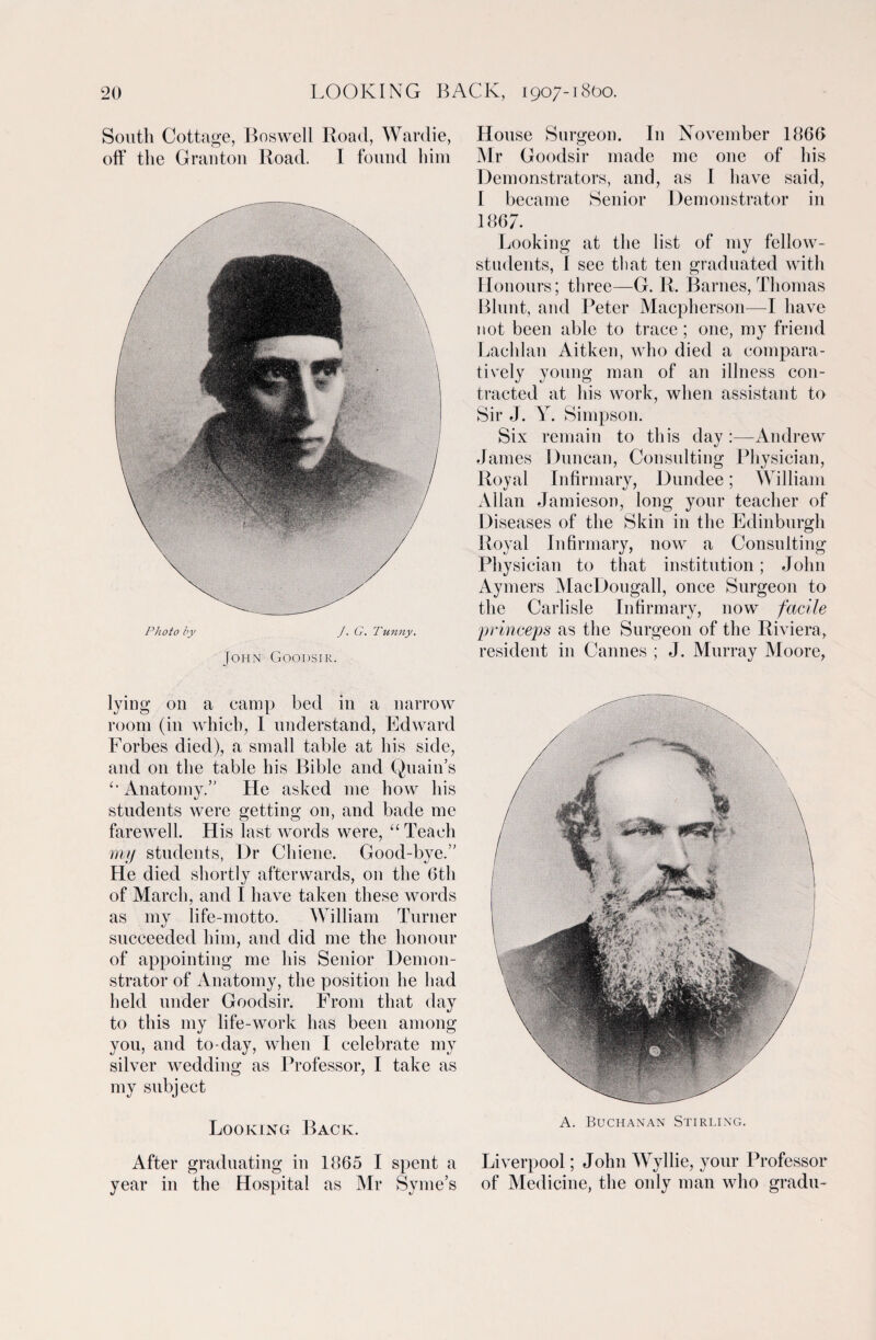 South Cottage, Boswell Road, Wardie, off the Granton Road. I found him Photo by J. G. Tunny. John Goodsir. lying on a camp bed in a narrow room (in which, I understand, Edward Forbes died), a small table at his side, and on the table his Bible and Quain’s Anatomy.” He asked me how his students were getting on, and bade me farewell. His last words were, “ Teach my students, Dr Cliiene. Good-bye.” He died shortly afterwards, on the 6th of March, and I have taken these words as my life-motto. William Turner succeeded him, and did me the honour of appointing me his Senior Demon¬ strator of Anatomy, the position he had held under Goodsir. From that day to this my life-work has been among you, and to-day, when I celebrate my silver wedding as Professor, I take as my subject Looking Back. After graduating in 1865 I spent a year in the Hospital as Mr Syme’s House Surgeon. In November 1866 Mr Goodsir made me one of his Demonstrators, and, as 1 have said, I became Senior Demonstrator in 1867. Looking at the list of my fellow- students, 1 see that ten graduated with Honours; three—G. R. Barnes, Thomas Blunt, and Peter Macpherson—I have not been able to trace; one, my friend Lachlan Aitken, who died a compara¬ tively young man of an illness con¬ tracted at his work, when assistant to Sir J. A. Simpson. Six remain to this day :—Andrew James Duncan, Consulting Physician, Royal Infirmary, Dundee; William Allan Jamieson, long your teacher of Diseases of the Skin in the Edinburgh Royal Infirmary, now a Consulting Physician to that institution; John Aymers MacDougall, once Surgeon to the Carlisle Infirmary, now facile prmceps as the Surgeon of the Riviera, resident in Cannes ; J. Murray Aloore, A. Buchanan Stirling. Liverpool; John Wyllie, your Professor of Medicine, the only man who gradu-
