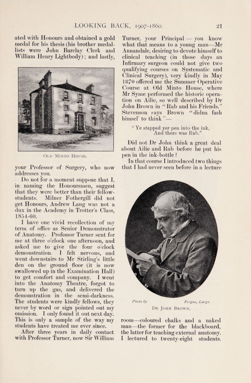 ated with Honours and obtained a gold medal for his thesis (his brother medal¬ lists were John Barclay Clerk and William Henry Lightbody); and lastly, Old Minto House. your Professor of Surgery, who now addresses you. Do not for a moment suppose that I, in naming the Honoursmen, suggest that they were better than their fellow- students. Milner Fothergill did not get Honours, Andrew Lang was not a dux in the Academy in Trotter’s Class, 1854-60. I have one vivid recollection of my term of office as Senior Demonstrator of Anatomy. Professor Turner sent for me at three o’clock one afternoon, and asked me to give the four o’clock demonstration. I felt nervous, and went downstairs to Mr Stirling’s little den on the ground door (it is now swallowed up in the Examination Hall) to get comfort and company. I went into the Anatomy Theatre, forgot to turn up the gas, and delivered the demonstration in the semi-darkness. The students were kindly fellows, they never by word or sign pointed out my omission. I only found it out next day. This is only a sample of the way my students have treated me ever since. After three years in daily contact with Professor Turner, now Sir William Turner, your Principal — you know what that means to a young man—Mr Annandale, desiring to devote himself to clinical teaching (in those days an Jndrmary surgeon could not give two qualifying courses on Systematic and Clinical Surgery), very kindly in May 1870 offered me the Summer Operative Course at Old Minto House, where Mr Syme performed the historic opera¬ tion on Ailie, so well described by Dr John Brown in “Rab and his Friends.” Stevenson says Brown “didna fash himsel’ to think ”— “ Ye stapped yer pen into the ink, And there was Rab.” Did not Dr John think a great deal about Ailie and Rab before lie put his pen in the ink-bottle ? In that course I introduced two things that I had never seen before in a lecture Photo by Fergus, Largs. Dr John Brown. room—coloured chalks and a naked man—the former for the blackboard, the latter for teaching external anatomy. I lectured to twenty-eight students.