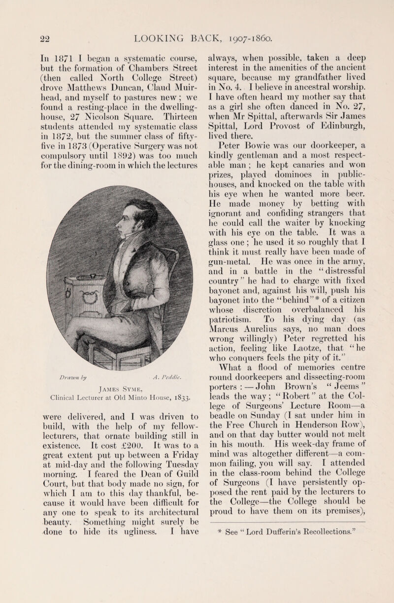 In 18/1 I began a systematic course, but the formation of Chambers Street (then called North College Street) drove Matthews Duncan, Claud Muir- head, and myself to pastures new; we found a resting-place in the dwelling- house, 27 Nicolson Square. Thirteen students attended my systematic class in 1872, but the summer class of fifty- live in 1873 (Operative Surgery was not compulsory until 1892) was too much for the dining-room in which the lectures Drawn by A. Peddie. James Syme, Clinical Lecturer at Old Minto House, 1833. were delivered, and I was driven to build, with the help of my fellow- lecturers, that ornate building still in existence. It cost £200. It was to a great extent put up between a Friday at mid-day and the following Tuesday morning. I feared the Dean of Guild Court, but that body made no sign, for which I am to this day thankful, be¬ cause it would have been difficult for any one to speak to its architectural beauty. Something might surely be done to hide its ugliness. I have always, when possible, taken a deep interest in the amenities of the ancient square, because my grandfather lived in No. 4. I believe in ancestral worship. I have often heard my mother say that as a girl she often danced in No. 27, when Mr Spittal, afterwards Sir James Spittal, Lord Provost of Edinburgh, lived there. Peter Bowie was our doorkeeper, a kindly gentleman and a most respect¬ able man ; he kept canaries and won prizes, played dominoes in public- houses, and knocked on the table with his eye when he wanted more beer. He made money by betting with ignorant and confiding strangers that he could call the waiter by knocking with his eye on the table. It was a glass one ; he used it so roughly that I think it must really have been made of gun-metal. He was once in the army, and in a battle in the “ distressful country” he had to charge with fixed bayonet and, against his will, push his bayonet into the “behind”* of a citizen whose discretion overbalanced his patriotism. To his dying day (as Marcus Aurelius says, no man does wrong willingly) Peter regretted his action, feeling like Laotze, that “ he who conquers feels the pity of it.” What a flood of memories centre round doorkeepers and dissecting-room porters:—John Brown’s “ Jeems ” leads the way; “Robert” at the Col¬ lege of Surgeons’ Lecture Room—a beadle on Sunday (I sat under him in the Free Church in Henderson Row), and on that day butter would not melt in his mouth. His week-day frame of mind was altogether different—a com¬ mon failing, you will say. I attended in the class-room behind the College of Surgeons (I have persistently op¬ posed the rent paid by the lecturers to the College—the College should be proud to have them on its premises), * See “Lord Dufferin’s Recollections.”