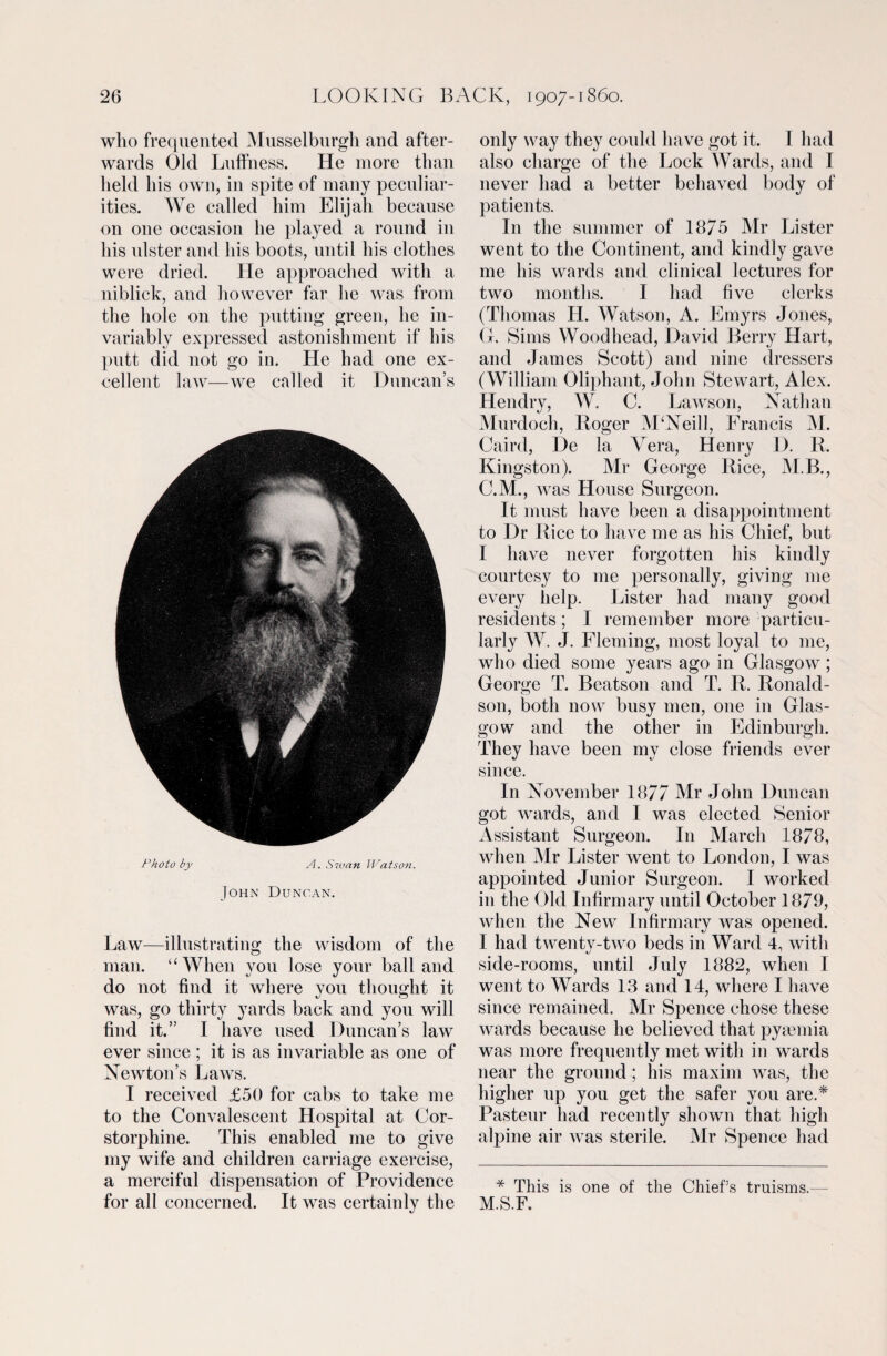 who frequented Musselburgh and after¬ wards Old Luffness. He more than held his own, in spite of many peculiar¬ ities. We called him Elijah because on one occasion he played a round in his ulster and his boots, until his clothes were dried. He approached with a niblick, and however far he was from the hole on the putting green, he in¬ variably expressed astonishment if his putt did not go in. He had one ex¬ cellent law—we called it Duncan’s Photo by A. Swan Watson. John Duncan. Law—illustrating the wisdom of the man. “When you lose your ball and do not find it where you thought it was, go thirty yards back and you will find it.” I have used Duncan’s law ever since ; it is as invariable as one of Newton’s Laws. I received £50 for cabs to take me to the Convalescent Hospital at Cor- storphine. This enabled me to give my wife and children carriage exercise, a merciful dispensation of Providence for all concerned. It was certainly the only way they could have got it. I had also charge of the Lock Wards, and I never had a better behaved body of patients. In the summer of 1875 Mr Lister went to the Continent, and kindly gave me his wards and clinical lectures for two months. I had five clerks (Thomas H. Watson, A. Emyrs Jones, G, Sims Wood head, David Berry Hart, and James Scott) and nine dressers (William Oliphant, John Stewart, Alex. Hendry, W. C. Lawson, Nathan Murdoch, Roger M‘Neill, Francis M. Caird, De la Vera, Henry D. R. Kingston). Mr George Rice, M.B., C.M., was House Surgeon. It must have been a disappointment to Dr Rice to have me as his Chief, but I have never forgotten his kindly courtesy to me personally, giving me every help. Lister had many good residents; I remember more particu¬ larly W. J. Fleming, most loyal to me, who died some years ago in Glasgow; George T. Beatson and T. R. Ronald- son, both now busy men, one in Glas¬ gow and the other in Edinburgh. They have been my close friends ever since. In November 1877 Mr John Duncan got wards, and I was elected Senior Assistant Surgeon. In March 1878, when Mr Lister went to London, I was appointed Junior Surgeon. I worked in the Old Infirmary until October 1879, when the New Infirmary was opened. I had twenty-two beds in Ward 4, with side-rooms, until July 1882, when I went to Wards 13 and 14, where I have since remained. Mr Spence chose these wards because he believed that pyaemia was more frequently met with in wards near the ground; his maxim was, the higher up you get the safer you are.* Pasteur had recently shown that high alpine air was sterile. Mr Spence had * This is one of the Chief’s truisms. M.S.F.