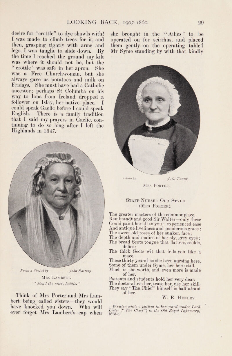 desire for “crottle” to dye shawls with! I was made to climb trees for it, and then, grasping tightly with arms and legs, I was taught to slide down. By the time I reached the ground my kilt was where it should not be, but the “ crottle ” was safe in her apron. She was a Free Church woman, but she always gave us potatoes and milk on Fridays. She must have had a Catholic ancestor; perhaps St Columba 011 his way to Iona from Ireland dropped a follower on Islay, her native place. I could speak Gaelic before I could speak English. There is a family tradition that I said my prayers in Gaelic, con¬ tinuing to do so long after I left the Highlands in 184/. From a Sketch by John Rattray. Mrs Lambert. “ Bend the knee, laddie.” Think of Mrs Porter and Mrs Lam¬ bert being called sisters—they would have knocked you down. Who will ever forget Mrs Lambert’s cap when she brought in the “ Ailies ” to be operated on for scirrhus, and placed them gently on the operating table ? Mr Syme standing by with that kindly Photo by J. G. Tunny. Mrs Porter. Staff-Nurse : Old Style (Mrs Porter). The greater masters of the commonplace, Rembrandt and good Sir Walter-only these Could paint her all to you : experienced ease And antique liveliness and ponderous grace ; The sweet old roses of her sunken face; The depth and malice of her sly, grey eyes; The broad Scots tongue that hatters, scolds, defies; The thick Scots wit that fells you like a mace. These thirty years has she been nursing here, Some of them under Syme, her hero still. Much is she worth, and even more is made of her. Patients and students hold her very dear. The doctors love her, tease her, use her skill. They say “The Chief” himself is half-afraid of her. W. E. Henley. Written while a patient in her ward under Lord Lister (“ The Chief’') in the Old Royal Infirmary, 1873-5.