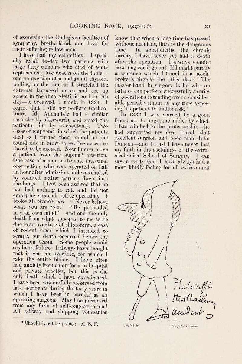 of exercising the God-given faculties of sympathy, brotherhood, and love for their suffering fellow-men. I have had my calamities. I speci¬ ally recall to-day two patients with large fatty tumours who died of acute septicaemia ; five deaths on the table— one an excision of a malignant thyroid, pulling on the tumour I stretched the external laryngeal nerve and set up spasm in the rima glottidis, and to this day—it occurred, I think, in 1884—I regret that I did not perform tracheo¬ tomy. Mr Annandale had a similar case shortly afterwards, and saved the patient’s life by tracheotomy. Two cases of empyema, in which the patients died as I turned them round on the sound side in order to get free access to the rib to be excised. Now I never move a patient from the supine * position. One case of a man with acute intestinal obstruction, who was operated on half an hour after admission, and was choked by vomited matter passing down into the lungs. I had been assured that he had had nothing to eat, and did not empty his stomach before operating. I broke Air Syme’s law—“ Never believe what you are told.” “ Be persuaded in your own mind.” And one, the only death from what appeared to me to be due to an overdose of chloroform, a case of rodent ulcer which I intended to scrape, but death occurred before the operation began. Some people would say heart failure; I always have thought that it was an overdose, for which I take the entire blame. I have often had anxiety from chloroform in hospital and private practice, but this is the only death which I have experienced. I have been wonderfully preserved from fatal accidents during the forty years in which I have been in harness as an operating surgeon. May I be preserved from any form of self-congratulation ! All railway and shipping companies * Should it not be prone %—M. S. F. know that when a long time has passed without accident, then is the dangerous time. In appendicitis, the chronic variety, I have never yet had a death after the operation. I always wonder how long can it go on? If I might parody a sentence which I found in a stock¬ broker’s circular the other day: “ The master-hand in surgery is he who on balance can perform successfully a series of operations extending over a consider¬ able period without at any time expos¬ ing his patient to undue risk.” In 1882 I was warned by a good friend not to forget the ladder by which I had climbed to the professorship—he had supported my dear friend, that excellent surgeon and good man, John Duncan—and I trust I have never lost my faith in the usefulness of the extra- academical School of Surgery. I can say in verity that I have always had a most kindly feeling for all extra-mural Sketeh by Dr John Brown.