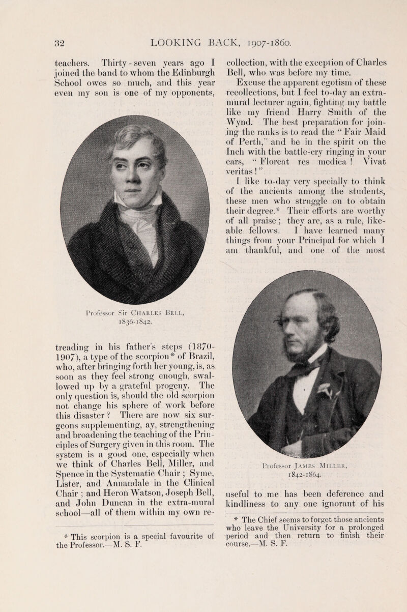 teachers. Thirty - seven years ago I joined the band to whom the Edinburgh School owes so much, and this year even my son is one of my opponents, Professor Sir Charles Bell, 1836-1842. treading in his father’s steps (1870- 1907), a type of the scorpion* of Brazil, who, after bringing forth her young, is, as soon as they feel strong enough, swal¬ lowed up by a gratefnl progeny. The only question is, should the old scorpion not change his sphere of work before this disaster ? There are now six sur¬ geons supplementing, ay, strengthening and broadening the teaching of the Prin¬ ciples of Surgery given in this room. The system is a good one, especially when we think of Charles Bell, Miller, and Spence in the Systematic Chair ; Syme, Lister, and Annandale in the Clinical Chair ; and Heron Watson, Joseph Bell, and John Duncan in the extra-mural school—all of them within my own re- * This scorpion is a special favourite of the Professor.—M. S. F. collection, with the exception of Charles Bell, who was before my time. Excuse the apparent egotism of these recollections, but I feel to-day an extra¬ mural lecturer again, fighting my battle like my friend Harry Smith of the Wynd. The best preparation for join¬ ing the ranks is to read the “ Fair Maid of Perth,” and be in the spirit on the Inch with the battle-cry ringing in your ears, “ Floreat res medica ! Vivat veritas! ” 1 like to-day very specially to think of the ancients among the students, these men who struggle on to obtain their degree.* Their efforts are worthy of all praise; they are, as a rule, like¬ able fellows. I have learned many things from your Principal for which I am thankful, and one of the most Professor James Miller, 1842-1864. useful to me has been deference and kindliness to any one ignorant of his * The Chief seems to forget those ancients who leave the University for a prolonged period and then return to finish their course.—M. S. F.