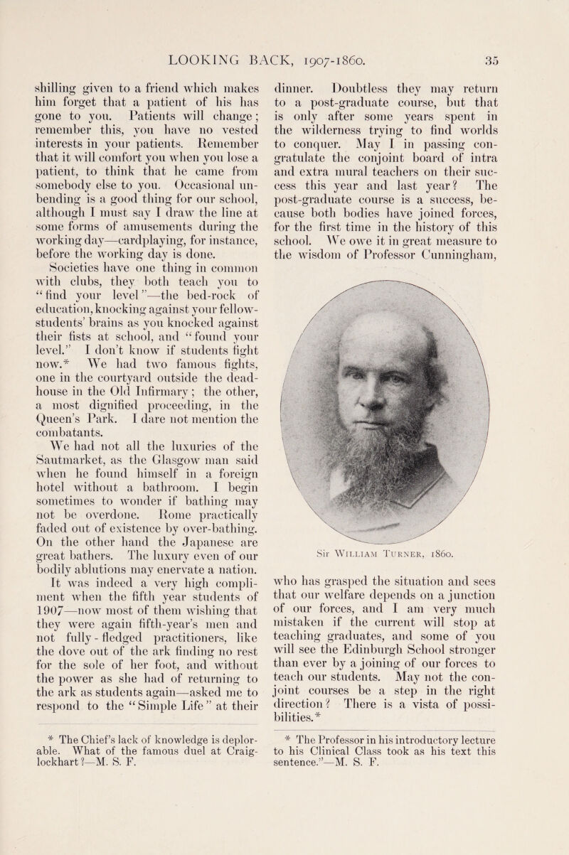 shilling given to a friend which makes him forget that a patient of his has gone to yon. Patients will change; remember this, you have no vested interests in your patients. Remember that it will comfort you when you lose a patient, to think that he came from somebody else to you. Occasional un¬ bending is a good thing for our school, although I must say I draw the line at some forms of amusements during the working day—cardplaying, for instance, before the working day is done. Societies have one thing in common with clubs, they both teach you to “find your level—the bed-rock of education, knocking against your fellow- students’ brains as you knocked against their fists at school, and “found your level.” I don’t know if students fight now.* We had two famous fights, one in the courtyard outside the dead- house in the Old Infirmary; the other, a most dignified proceeding, in the Queen’s Park. I dare not mention the combatants. We had not all the luxuries of the Sautmarket, as the Glasgow man said when he found himself in a foreign hotel without a bathroom. I begin sometimes to wonder if bathing may not be overdone. Rome practically faded out of existence by over-bathing. On the other hand the Japanese are great bathers. The luxury even of our bodily ablutions may enervate a nation. It was indeed a very high compli¬ ment when the fifth year students of 1907—now most of them wishing that they were again fifth-year’s men and not fully - fledged practitioners, like the dove out of the ark finding no rest for the sole of her foot, and without the power as she had of returning to the ark as students again—asked me to respond to the “Simple Life” at their * The Chief’s lack of knowledge is deplor¬ able. What of the famous duel at Craig- lockhart ?—M. S. F. dinner. Doubtless they may return to a post-graduate course, but that is only after some years spent in the wilderness trying to find worlds to conquer. May I in passing con¬ gratulate the conjoint board of intra and extra mural teachers on their suc¬ cess this year and last year? The post-graduate course is a success, be¬ cause both bodies have joined forces, for the first time in the history of this school. We owe it in great measure to the wisdom of Professor Cunningham, Sir William Turner, i860. who has grasped the situation and sees that our welfare depends on a junction of our forces, and I am very much mistaken if the current will stop at teaching graduates, and some of you will see the Edinburgh School stronger than ever by a joining of our forces to teach our students. May not the con¬ joint courses be a step in the right direction ? There is a vista of possi¬ bilities.* * The Professor in his introductory lecture to his Clinical Class took as his text this sentence.”—M. S. F.