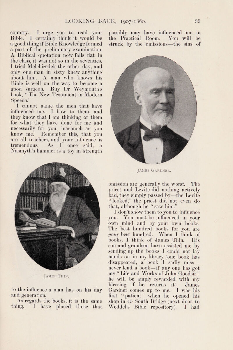 country. I urge you to read your Bible. I certainly think it would be a good thing if Bible Knowledge formed a part of the preliminary examination. A Biblical quotation now falls flat in the class, it was not so in the seventies. I tried Melchizedek the other day, and only one man in sixty knew anything about him. A man who knows his Bible is well 011 the way to become a good surgeon. Buy Dr Weymouth’s book, “The New Testament in Modern Speech.” I cannot name the men that have influenced me. I bow to them, and they know that I am thinking of them for what they have done for me and necessarily for you, inasmuch as you know me. Remember this, that you are all teachers, and your influence is tremendous. As I once said, a Nasmyth’s hammer is a toy in strength James Thin. to the influence a man has on his day and generation. As regards the books, it is the same thing. I have placed those that possibly may have influenced me in the Practical Room. You will be struck by the omissions—the sins of James Gardner. omission are generally the worst. The priest and Levite diet nothing actively bad, they simply passed by—the Levite “looked,” the priest did not even do that, although he “ saw him.” I don’t show them to you to influence you. You must be influenced in your own mind and by your own books. The best hundred books for you are your best hundred. When I think of books, I think of James Thin. His son and grandson have assisted me by sending up the books I could not lay hands on in my library (one book has disappeared, a book I sadly miss¬ ile ver lend a book—if any one has got my “ Life and Works of John Goodsir,” he will be amply rewarded with my blessing if he returns it). James Gardner conies up to me. I was his first “patient” when he opened his shop in 45 South Bridge (next door to Weddel’s Bible repository). I had