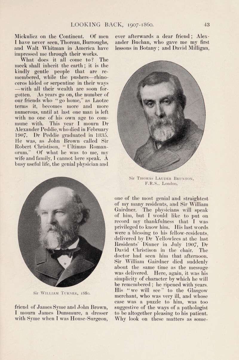 Mickulicz on the Continent. Of men I have never seen, Thoreau, Burroughs, and Walt Whitman in America have impressed me through their works. What does it all come to? The meek shall inherit the earth; it is the kindly gentle people that are re¬ membered, while the pushers—rhino¬ ceros hided or serpentine in their ways —with all their wealth are soon for¬ gotten. As years go on, the number of our friends who “go home,” as Laotze terms it, becomes more and more numerous, until at last one man is left with no one of his own age to com¬ mune with. This year I mourn Dr Alexander Peddie,who died in Februarv 1907. Dr Peddie graduated in 1835. He was, as John Brown called Sir Robert Christison, “ Ultimus Roman- orum.” Of what he was to me, my wife and family, I cannot here speak. A busy useful life, the genial physician and Sir William Turner, 1880. friend of James Syme and John Brown, I mourn James Dunsmure, a dresser with Syme when 1 was House-Surgeon, ever afterwards a dear friend ; Alex¬ ander Buchan, who gave me my first lessons in Botany ; and David Milligan, Sir Thomas Lauder Brunton, F.R.S., London. one of the most genial and straightest of my many residents, and Sir William Gairdner. The physicians will speak of him, but I would like to put on record my thankfulness that I was privileged to know him. His last words were a blessing to his fellow-residents, delivered by Dr Yellowlees at the last Residents’ Dinner in July 1907, Dr David Christison in the chair. The doctor had seen him that afternoon. Sir William Gairdner died suddenly about the same time as the message was delivered. Here, again, it was his simplicity of character by which he will be remembered ; he ripened with years. His “we will see” to the Glasgow merchant, who was very ill, and whose case was a puzzle to him, was too suggestive of the ways of a pathologist to be altogether pleasing to his patient. Why look on these matters as some-