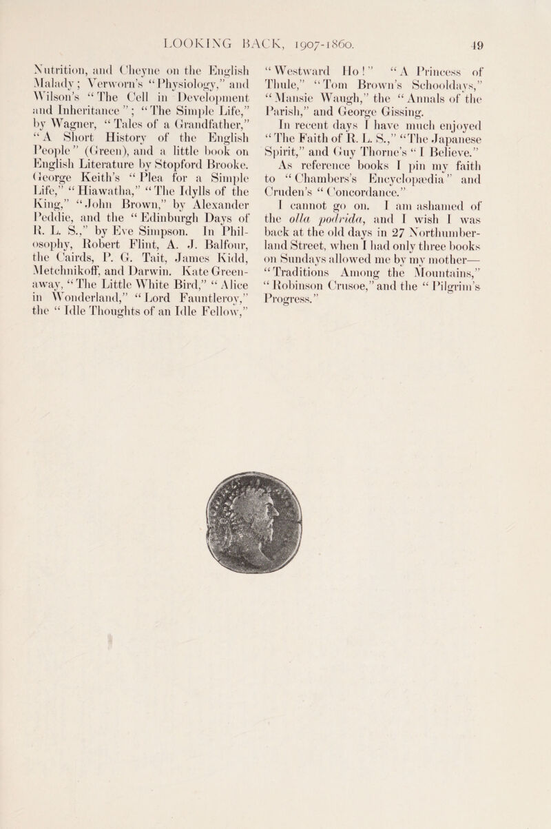 Nutrition, and Cheyne on the English Malady; Verworn’s “Physiology,” and W ilson’s “ The Cell in Development and Inheritance ” ; “The Simple Life,” by Wagner, “ Tales of a Grandfather,” “ A Short History of the English People ” (Green), and a little book on English Literature by Stopford Brooke. George Keith’s “Plea for a Simple Life,” “Hiawatha,” “The Idylls of the King,” “John Brown,” by Alexander Peddie, and the “ Edinburgh Days of R. L. S.,” by Eve Simpson. In Phil¬ osophy, Robert Flint, A. J. Balfour, the Cairds, P. G. Tait, James Kidd, MetchnikofF, and Darwin. Kate Green¬ away, “ The Little White Bird,” “ Alice in Wonderland,” “Lord Fauntleroy,” the “ Idle Thoughts of an Idle Fellow,” “Westward Ho!” “A Princess of Thule,” “Tom Brown’s Schooldays,” “Mansie Waugh,” the “Annals of the Parish,” and George Gissing. In recent days I have much enjoyed “ The Faith of R. L. S.,” “The Japanese Spirit,” and Guy Thorne’s “ I Believe.” As reference books I pin my faith to “ Chambers’s Encyclopaedia ” and Cruden’s “ Concordance.” I cannot go on. I am ashamed of the olla podrida, and T wish I was back at the old days in 27 Northumber¬ land Street, when I had only three books on Sundays allowed me by my mother— “Traditions Among the Mountains,” “ Robinson Crusoe,” and the “ Pilgrim’s Progress.”