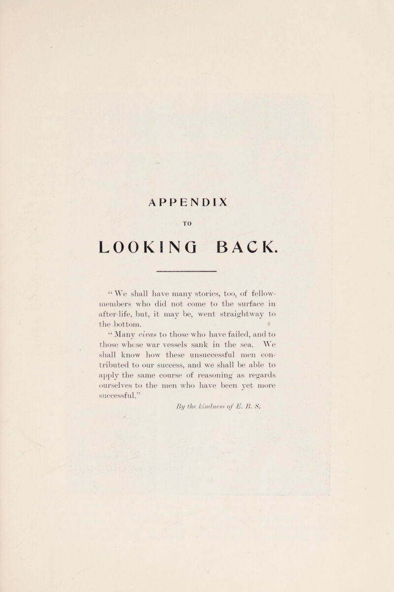 TO LOOKING BACK. “ We shall have many stories, too, of fellow- members who did not come to the surface in after-life, but, it may be, went straightway to the bottom. “ Many vivas to those who have failed, and to those whose war vessels sank in the sea. We shall know how these unsuccessful men con¬ tributed to our success, and we shall be able to apply the same course of reasoning as regards ourselves to the men who have been yet more J successful.” By the kindness of E. B. S.