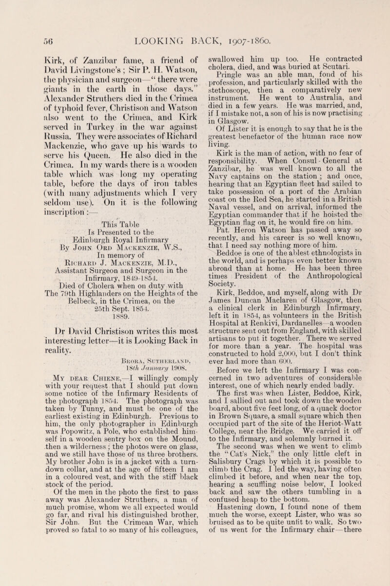 Kirk, of Zanzibar fame, a friend of David Livingstone’s ; Sir P. H. Watson, the physician and surgeon—“ there were giants in the earth in those days.” Alexander Struthers died in the Crimea of typhoid fever, Christison and Watson also went to the Crimea, and Kirk served in Turkey in the war against Russia. They were associates of Richard Mackenzie, who gave up his wards to serve his Queen. He also died in the Crimea. In my wards there is a wooden table which was long my operating table, before the days of iron tables (with many adjustments which I very seldom use). On it is the following inscription:— This Table Is Presented to the Edinburgh Royal Infirmary By John Ord Mackenzie, W.S., In memory of Richard J. Mackenzie, M.D., Assistant Surgeon and Surgeon in the Infirmary, 1849-1854. Died of Cholera when on duty with The 79th Highlanders on the Heights of the Belbeck, in the Crimea, on the 25th Sept. 1854. 1889. Dr David Christison writes this most interesting letter—it is Looking Back in reality. Brora, Sutherland, January 1908. My dear Chiene,—I willingly comply with your request that I should put down some notice of the Infirmary Residents of the photograph 1854. The photograph was taken by Tunny, and must be one of the earliest existing in Edinburgh. Previous to him, the only photographer in Edinburgh was Popowitz, a Pole, who established him¬ self in a wooden sentry box on the Mound, then a wilderness ; the photos were on glass, and we still have those of us three brothers. My brother John is in a jacket with a turn¬ down collar, and at the age of fifteen I am in a coloured vest, and with the stiff black stock of the period. Of the men in the photo the first to pass away was Alexander Struthers, a man of much promise, whom we all expected would go far, and rival his distinguished brother, Sir John. But the Crimean War, which proved so fatal to so many of his colleagues, swallowed him up too. He contracted cholera, died, and was buried at Scutari. Pringle was an able man,_ fond of his- profession, and particularly skilled with the stethoscope, then a comparatively new instrument. He went to Australia, and died in a few years. He was married, and, if I mistake not, a son of his is now practising in Glasgow. Of Lister it is enough to say that he is the greatest benefactor of the human race now living. Kirk is the man of action, with no fear of responsibility. When Consul-General at Zanzibar, he was well known to all the Navy captains on the station ; and once, hearing that an Egyptian fleet had sailed to take possession of a port of the Arabian coast on the Red Sea, he started in a British Naval vessel, and on arrival, informed the Egyptian commander that if he hoisted the Egyptian flag on it, he would fire on him. Pat. Heron Watson has passed away so recently, and his career is so well known, that I need say nothing more of him. Beddoe is one of the ablest ethnologists in the world, and is perhaps even better known abroad than at home. He has been three times President of the Anthropological Society. Kirk, Beddoe, and myself, along with Dr James Duncan Maclaren of Glasgow, then a clinical clerk in Edinburgh Infirmary, left it in 1854, as volunteers in the British Hospital at Renkivi, Dardanelles—a wooden structure sent out from England, with skilled artisans to put it together. There we served for more than a year. The hospital was constructed to hold 2,000, but I don’t think ever had more than 600. Before we left the Infirmary I was con¬ cerned in two adventures of considerable interest, one of which nearly ended badly. The first was when Lister, Beddoe, Kirk, and I sallied out and took down the wooden board, about five feet long, of a quack doctor in Brown Square, a small square which then occupied part of the site of the Heriot-Watt College, near the Bridge. We carried it off to the Infirmary, and solemnly burned it. The second was when we went to climb the “Cat’s Nick,” the only little cleft in Salisbury Crags by which it is possible to climb the Crag. I led the way, having often climbed it before, and when near the top, hearing a scuffling noise below, I looked back and saw the others tumbling in a confused heap to the bottom. Hastening down, I found none of them much the worse, except Lister, who was so bruised as to be quite unfit to walk. So two of us went for the Infirmary chair — there