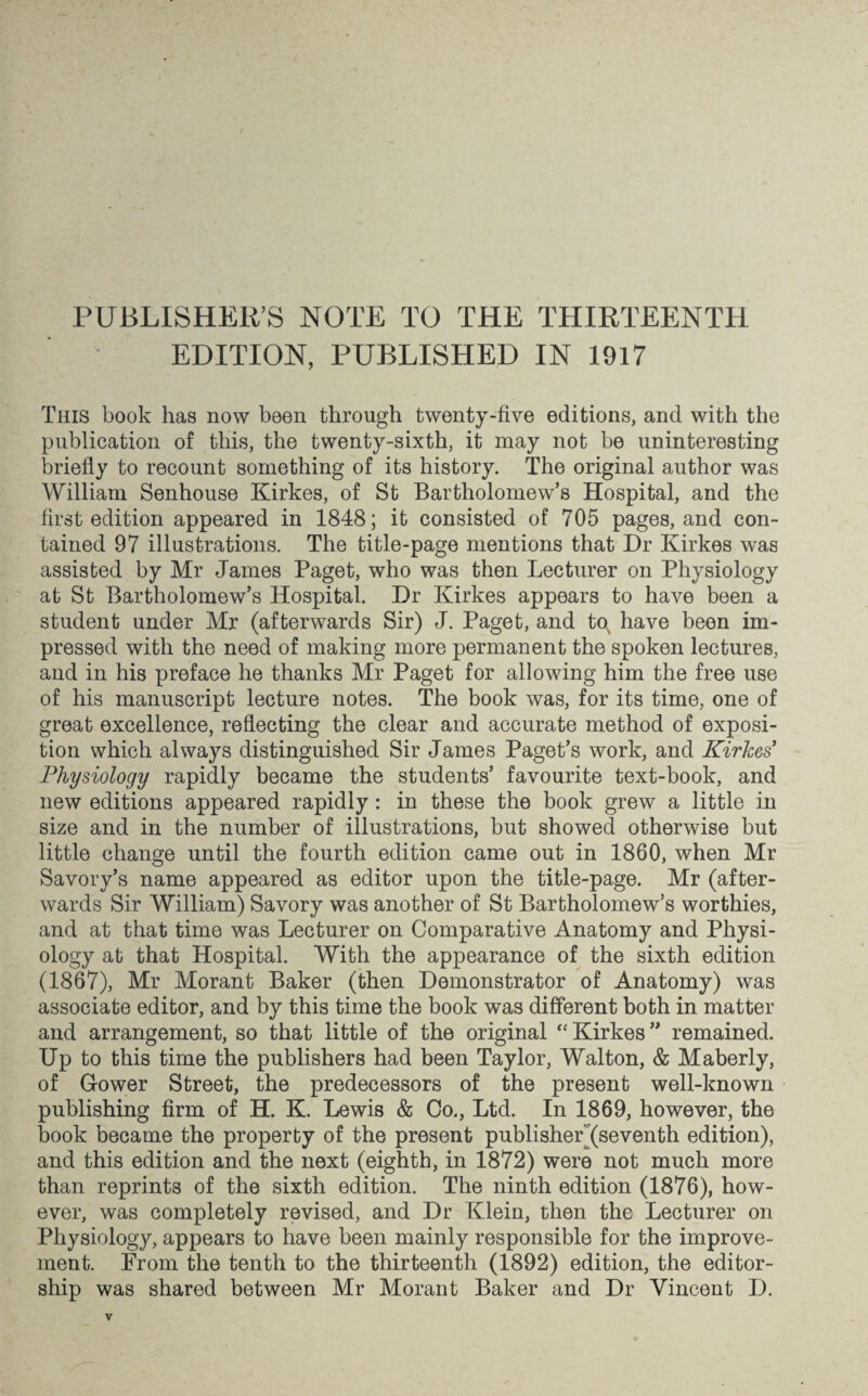 PUBLISHER’S NOTE TO THE THIRTEENTH EDITION, PUBLISHED IN 1917 This book has now been through twenty-five editions, and with the publication of this, the twenty-sixth, it may not be uninteresting briefly to recount something of its history. The original author was William Senhouse Kirkes, of St Bartholomew’s Hospital, and the first edition appeared in 1848; it consisted of 705 pages, and con¬ tained 97 illustrations. The title-page mentions that Dr Kirkes was assisted by Mr James Paget, who was then Lecturer on Physiology at St Bartholomew’s Hospital. Dr Kirkes appears to have been a student under Mr (afterwards Sir) J. Paget, and tos have been im¬ pressed with the need of making more permanent the spoken lectures, and in his preface he thanks Mr Paget for allowing him the free use of his manuscript lecture notes. The book was, for its time, one of great excellence, reflecting the clear and accurate method of exposi¬ tion which always distinguished Sir James Paget’s work, and Kirkes* Physiology rapidly became the students’ favourite text-book, and new editions appeared rapidly: in these the book grew a little in size and in the number of illustrations, but showed otherwise but little change until the fourth edition came out in 1860, when Mr Savory’s name appeared as editor upon the title-page. Mr (after¬ wards Sir William) Savory was another of St Bartholomew’s worthies, and at that time was Lecturer on Comparative Anatomy and Physi¬ ology at that Hospital. With the appearance of the sixth edition (1867), Mr Morant Baker (then Demonstrator of Anatomy) was associate editor, and by this time the book was different both in matter and arrangement, so that little of the original “Kirkes” remained. Up to this time the publishers had been Taylor, Walton, & Maberly, of Gower Street, the predecessors of the present well-known publishing firm of H. K. Lewis & Co., Ltd. In 1869, however, the book became the property of the present publisheL(seventh edition), and this edition and the next (eighth, in 1872) were not much more than reprints of the sixth edition. The ninth edition (1876), how¬ ever, was completely revised, and Dr Klein, then the Lecturer on Physiology, appears to have been mainly responsible for the improve¬ ment. From the tenth to the thirteenth (1892) edition, the editor¬ ship was shared between Mr Morant Baker and Dr Vincent D.