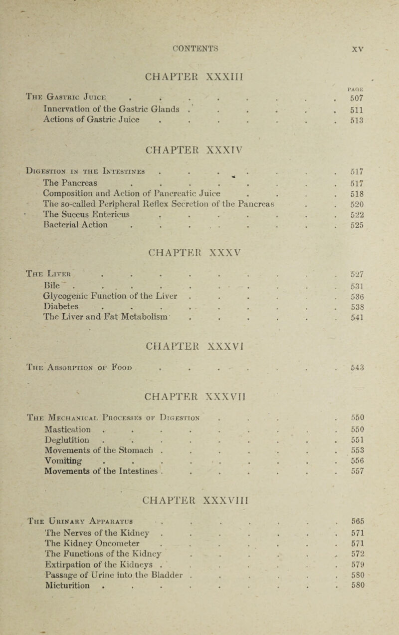 CHAPTER XXXIII PAGE The Gastric Juice . . . . . . . .507 Innervation of the Gastric Glands . . , . . .511 Actions of Gastric Juice . . . . . . .513 CHAPTER XXXIV Digestion in the Intestines . . . . . . .517 The Pancreas ........ 517 Composition and Action of Pancreatic Juice . . . .518 The so-called Peripheral Itehex Secretion of the Pancreas . . 520 The Succus Entericus . . . . . . .522 Bacterial Action . . ... . . . .525 CHAPTER XXXV The Liver ......... 527 Bile' . ... . . . . . . .531 Glycogenic Function of the Liver ...... 536 Diabetes . . . . . . . . . 538 The Liver and Fat Metabolism ...... 541 CHAPTER XXXVI The Absorption of Food ....... 543 CHAPTER XXXVII The Mechanical Processes of Digestion ... . 550 Mastication ......... 550 Deglutition . . . . . . . . .551 Movements of the Stomach . . . . . . .553 Vomiting . . . . . . . . . 556 Movements of the Intestines ....... 557 CHAPTER XXXVIII The Urinary Apparatus . . . . . . . 565 The Nerves of the Kidney ....... 571 The Kidney Oncometer . . . . . . .571 The Functions of the Kidney . . . . . ..572 Extirpation of the Kidneys . . . . . . .579 Passage of Urine into the Bladder . . . . . .580 Micturition ......... 580