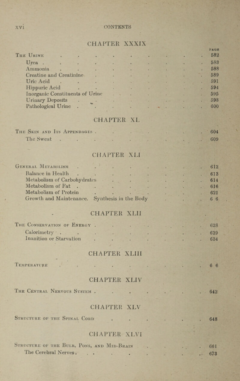 CHAPTER XXXIX The Urine Urea .... Ammonia Creatine and Creatinine Uric Acid Hippuric Acid Inorganic Constituents of Urine Urinary Deposits Pathological Urine CHAPTER XL The Skin and Its Appendages . The Sweat ..... PAGK 582 583 588 589 591 594 595 598 GOO 604 009 CHAPTER XLI General Metabolism . . ' . . . . .612 Balance in Health . . . . . . . .613 Metabolism of Carbohydrates ...... 614 Metabolism of Fat . . . . . . . .616 Metabolism of Protein . . . . . . .621 Growth and Maintenance. Synthesis in the Body . . .66 CHAPTER XLI1 The Conservation ok Energy . . . . . . . 628 Calorimetry . . . . . . . ... 629 Inanition or Starvation ....... 634 CHAPTER XLI1I M Temperature . . . . . . . . .66 CHAPTER XLIV The Central Nervous System . . . . . . . 642 CHAPTER XLV Structure of the Spinal Cord 648 CHAPTER XLVI Structure of the Bulb, Pons, and Mid-Brain The Cerebral Nerves... 661 673