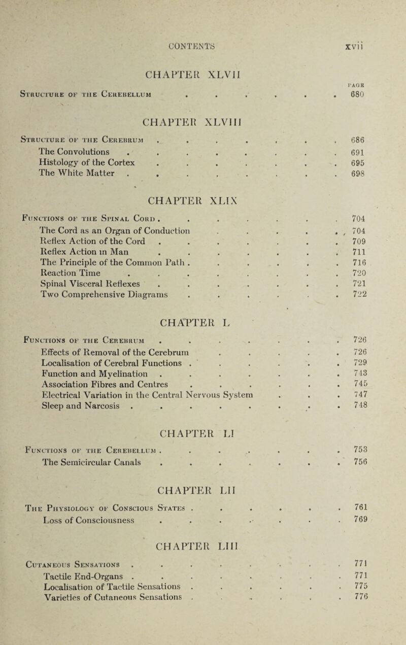 CHAPTER XLVII TAG B Structure of the Cerebellum ...... 680 CHAPTER XLVII I Structure of the Cerebrum ....... 686 The Convolutions . . . . . . . .691 Histology of the Cortex . . . . . . .695 The White Matter ........ 698 % CHAPTER XLIX Functions of the Spinal Cord ....... 704 The Cord as an Organ of Conduction . . . . # , 704 Reflex Action of the Cord ....... 709 Reflex Action in Man . . . . . . .711 The Principle of the Common Path . . . . . .716 Reaction Time . . . . . . . .720 Spinal Visceral Reflexes . . . . . . .721 Two Comprehensive Diagrams . . . . . .722 CHAPTER L Functions of the Cerebrum • • 726 Effects of Removal of the Cerebrum • • 726 Localisation of Cerebral Functions . • • . 729 Function and Myelination • 743 Association Fibres and Centres • 745 Electrical Variation in the Central Nervous System . 747 Sleep and Narcosis • • •* . 748 CHAPTER Functions of the Cerebellum . LI • • • • . 753 The Semicircular Canals • 0 • • . 756 CHAPTER The Physiology of Conscious States . LI 1 • • • • . 761 Loss of Consciousness • • • • . 769 CHAPTER Cutaneous Sensations LI II » « . 771 Tactile End-Organs . • • • • . 771 Localisation of Tactile Sensations . . . . . .775 Varieties of Cutaneous Sensations . . - . . .776
