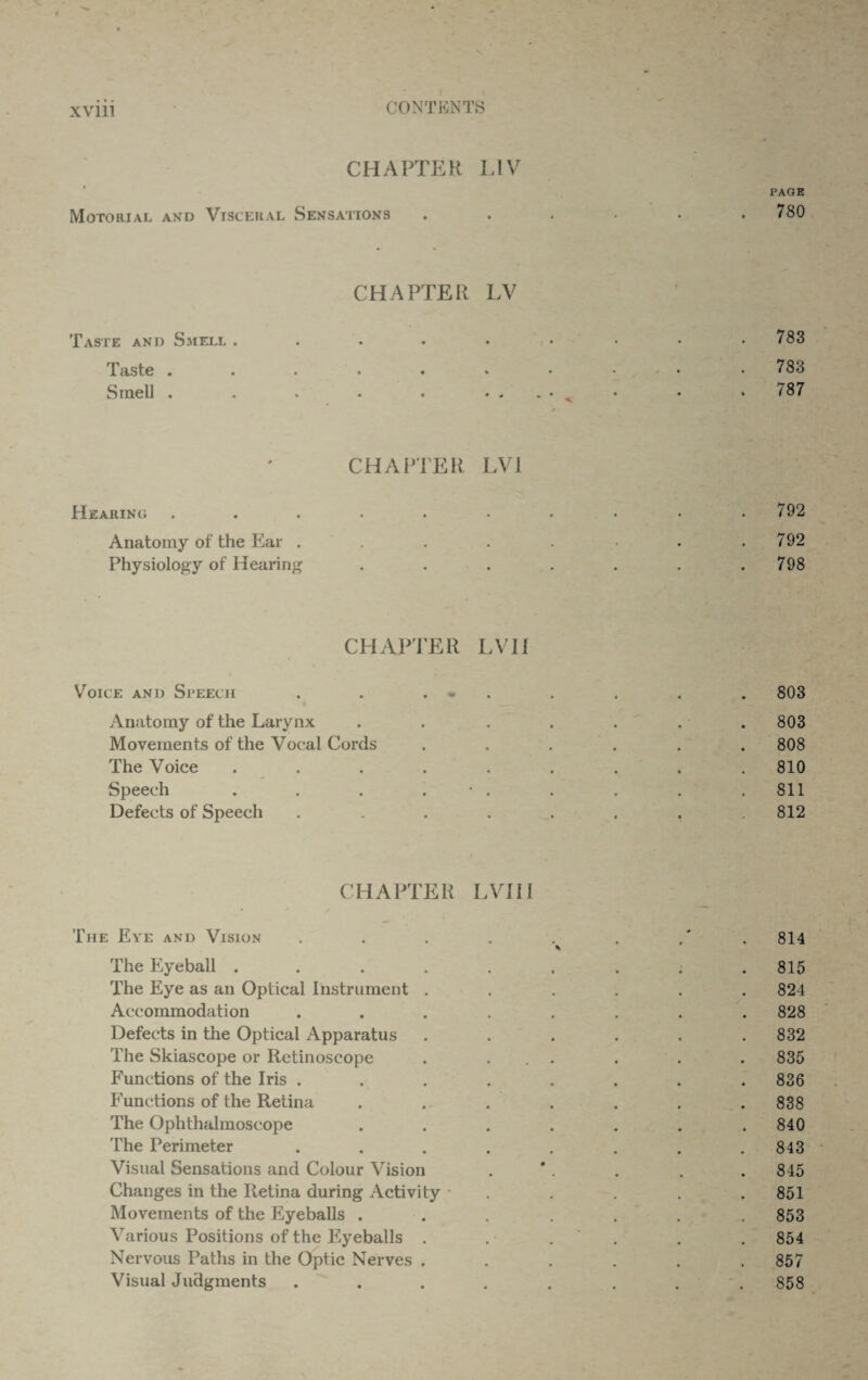 CHAPTER LIV PAGE Motorial and Visceral Sensations . . . • . .780 CHAPTER LV Taste and Smell . . . . • • • • .783 Taste . . . . . • • - • .783 Smell . . . . • • . . • „ • • 787 0 CHAPTER LVI Hearing . . . . . • . • • .792 Anatomy of the Ear . . . . . .792 Physiology of Hearing . . . . . . .798 CHAPTER LVII Voice and Speech . . . - . . . . 803 Anatomy of the Larynx . . ..... 803 Movements of the Vocal Cords ...... 808 The Voice ......... 810 Speech . . . . • . . . . .811 Defects of Speech . . . . . . 812 CHAPTER LVII I The Eye and Vision . . . . . . .' 814 % The Eyeball . . . . . . . . .815 The Eye as an Optical Instrument ...... 824 Accommodation ........ 828 Defects in the Optical Apparatus . . . . . .832 The Skiascope or Retinoscope . ... . . . 835 Functions of the Iris ........ 836 Functions of the Retina ....... 838 The Ophthalmoscope ....... 840 The Perimeter . . . . . . . .843 Visual Sensations and Colour Vision . . . . 845 Changes in the Retina during Activity • . . . .851 Movements of the Eyeballs ....... 853 Various Positions of the Eyeballs . . . . . . 854 Nervous Paths in the Optic Nerves ...... 857 Visual Judgments .... 858