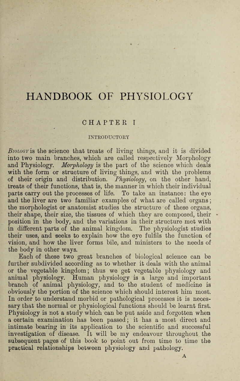 HANDBOOK OF PHYSIOLOGY CHAPTER I INTRODUCTORY Biology is the science that treats of living things, and it is divided into two main branches, which are called respectively Morphology and Physiology. Morphology is the part of the science which deals with the form or structure of living things, and with the problems of their origin and distribution. Physiology, on the other hand, treats of their functions, that is, the manner in which their individual parts carry out the processes of life. To take an instance: the eye and the liver are two familiar examples of what are called organs; the morphologist or anatomist studies the structure of these organs, their shape, their size, the tissues of which they are composed, their * position in the body, and the variations in their structure met with in different parts of the animal kingdom. The physiologist studies their uses, and seeks to explain how the eye fulfils the function of vision, and how the liver forms bile, and ministers to the needs of the body in other ways. Each of these two great branches of biological science can be further subdivided according as to whether it deals with the animal or the vegetable kingdom; thus we get vegetable physiology and animal physiology. Human physiology is a large and important branch of animal physiology, and to the student of medicine is obviously the portion of the science which should interest him most. In order to understand morbid or pathological processes it is neces¬ sary that the normal or physiological functions should be learnt first. Physiology is not a study which can be put aside and forgotten when a certain examination has been passed; it has a most direct and intimate bearing in its application to the scientific and successful investigation of disease. It will be my endeavour throughout the subsequent pages of this book to point out from time to time the practical relationships between physiology and pathology. A