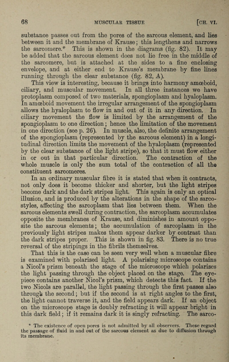 substance passes out from the pores of the sarcous element, and lies between it and the membrane of Krause; this lengthens and narrows the sarcomere.* This is shown in the diagrams (fig. 82). It may be added that the sarcous element does not lie free in the middle of the sarcomere, but is attached at the sides to a fine enclosing envelope, and at either end to Krause’s membrane by fine lines running through the clear substance (fig. 82, A). This view is interesting, because it brings into harmony amoeboid, ciliary, and muscular movement. In all three instances we have protoplasm composed of two materials, spongioplasm and hyaloplasm. In amoeboid movement the irregular arrangement of the spongioplasm allows the hyaloplasm to flow in and out of it in any direction. In ciliary movement the flow is limited by the arrangement of the spongioplasm to one direction; hence the limitation of the movement in one direction (see p. 26). In muscle, also, the definite arrangement of the spongioplasm (represented by the sarcous element) in a longi¬ tudinal direction limits the movement of the hyaloplasm (represented by the clear substance of the light stripe), so that it must flow either in or out in that particular direction. The contraction of the whole muscle is only the sum total of the contraction of all the constituent sarcomeres. In an ordinary muscular fibre it is stated that when it contracts, not only does it become thicker and shorter, but the light stripes become dark and the dark stripes light. This again is only an optical illusion, and is produced by the alterations in the shape of the sarco- styles, affecting the sarcoplasm that lies between them. When the sarcous elements swell during contraction, the sarcoplasm accumulates opposite the membranes of Krause, and diminishes in amount oppo¬ site the sarcous elements; the accumulation of sarcoplasm in the previously light stripes makes them appear darker by contrast than the dark stripes proper. This is shown in fig. 83. There is no true reversal of the stripings in the fibrils themselves. That this is the case can be seen very well when a muscular fibre is examined with polarised light. A polarising microscope contains a Nicol’s prism beneath the stage of the microscope which polarises the light passing through the object placed on the stage. The eye¬ piece contains another Nicol’s prism, which detects this fact. If the two Nicols are parallel, the light passing through the first passes also through the second; but if the second is at right angles to the first, the light cannot traverse it, and the field appears dark. If an object on the microscope stage is doubly refracting it will appear bright in this dark field; if it remains dark it is singly refracting. The sarco- * The existence of open pores is not admitted by all observers. These regard the passage of fluid in and out of the sarcous element as due to diffusion through its membrane.