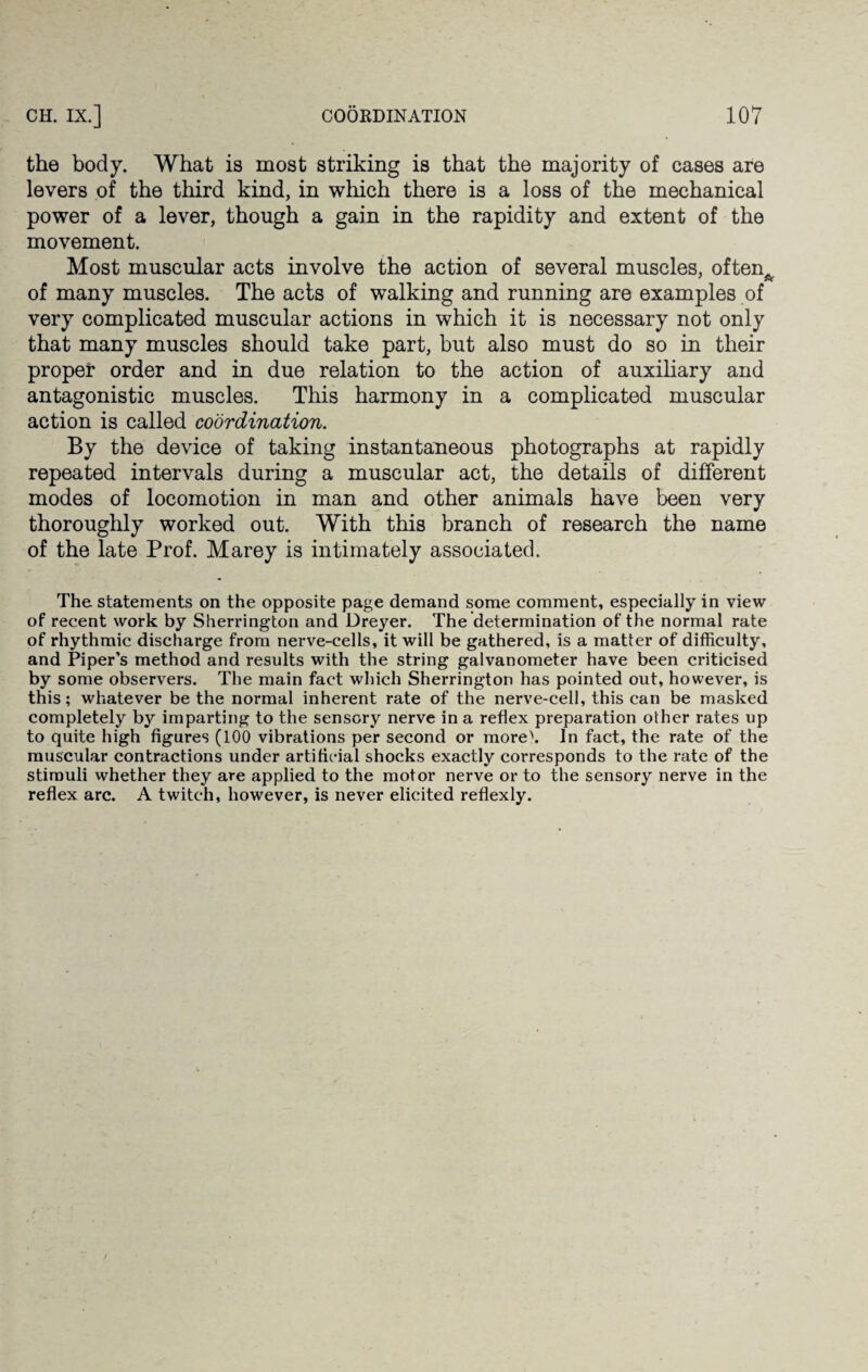 the body. What is most striking is that the majority of cases are levers of the third kind, in which there is a loss of the mechanical power of a lever, though a gain in the rapidity and extent of the movement. Most muscular acts involve the action of several muscles, oftem of many muscles. The acts of walking and running are examples of very complicated muscular actions in which it is necessary not only that many muscles should take part, but also must do so in their proper order and in due relation to the action of auxiliary and antagonistic muscles. This harmony in a complicated muscular action is called coordination. By the device of taking instantaneous photographs at rapidly repeated intervals during a muscular act, the details of different modes of locomotion in man and other animals have been very thoroughly worked out. With this branch of research the name of the late Prof. Marey is intimately associated. The statements on the opposite page demand some comment, especially in view of recent work by Sherrington and Dreyer. The determination of the normal rate of rhythmic discharge from nerve-cells, it will be gathered, is a matter of difficulty, and Piper’s method and results with the string galvanometer have been criticised by some observers. The main fact which Sherrington has pointed out, however, is this; whatever be the normal inherent rate of the nerve-cell, this can be masked completely by imparting to the sensory nerve in a reflex preparation other rates up to quite high figures (100 vibrations per second or more\ In fact, the rate of the muscular contractions under artificial shocks exactly corresponds to the rate of the stimuli whether they are applied to the motor nerve or to the sensory nerve in the reflex arc. A twitch, however, is never elicited reflexly.