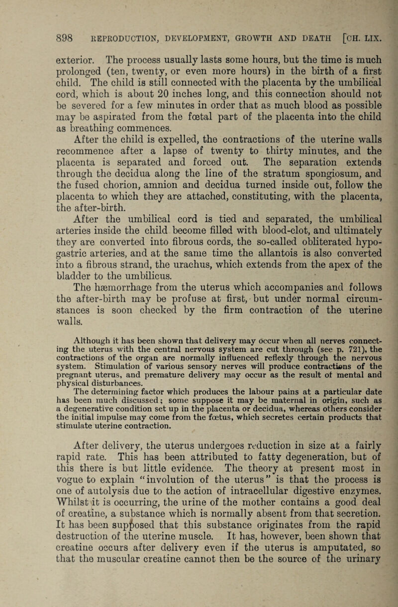 exterior. The process usually lasts some hours, but the time is much prolonged (ten, twenty, or even more hours) in the birth of a first child. The child is still connected with the placenta by the umbilical cord, which is about 20 inches long, and this connection should not be severed for a few minutes in order that as much blood as possible may be aspirated from the foetal part of the placenta into the child as breathing commences. After the child is expelled, the contractions of the uterine walls recommence after a lapse of twenty to thirty minutes, and the placenta is separated and forced out. The separation extends through the decidua along the line of the stratum spongiosum, and the fused chorion, amnion and decidua turned inside out, follow the placenta to which they are attached, constituting, with the placenta, the after-birth. After the umbilical cord is tied and separated, the umbilical arteries inside the child become filled with blood-clot, and ultimately they are converted into fibrous cords, the so-called obliterated hypo¬ gastric arteries, and at the same time the allantois is also converted into a fibrous strand, the urachus, which extends from the apex of the bladder to the umbilicus. The haemorrhage from the uterus which accompanies and follows the after-birth may be profuse at first, but under normal circum¬ stances is soon checked by the firm contraction of the uterine walls. Although it has been shown that delivery may occur when all nerves connect¬ ing the uterus with the central nervous system are cut through (see p. 721), the contractions of the organ are normally influenced reflexly through the nervous system. Stimulation of various sensory nerves will produce contractions of the pregnant uterus, and premature delivery may occur as the result of mental and physical disturbances. The determining factor which produces the labour pains at a particular date has been much discussed; some suppose it may be maternal in origin, such as a degenerative condition set up in the placenta or decidua, whereas others consider the initial impulse may come from the foetus, which secretes certain products that stimulate uterine contraction. After delivery, the uterus undergoes reduction in size at a fairly rapid rate. This has been attributed to fatty degeneration, but of this there is but little evidence. The theory at present most in vogue to explain “ involution of the uterus ” is that the process is one of autolysis due to the action of intracellular digestive enzymes. Whilst it is occurring, the urine of the mother contains a good deal of creatine, a substance which is normally absent from that secretion. It has been supposed that this substance originates from the rapid destruction of the uterine muscle. It has, however, been shown that creatine occurs after delivery even if the uterus is amputated, so that the muscular creatine cannot then be the source of the urinary