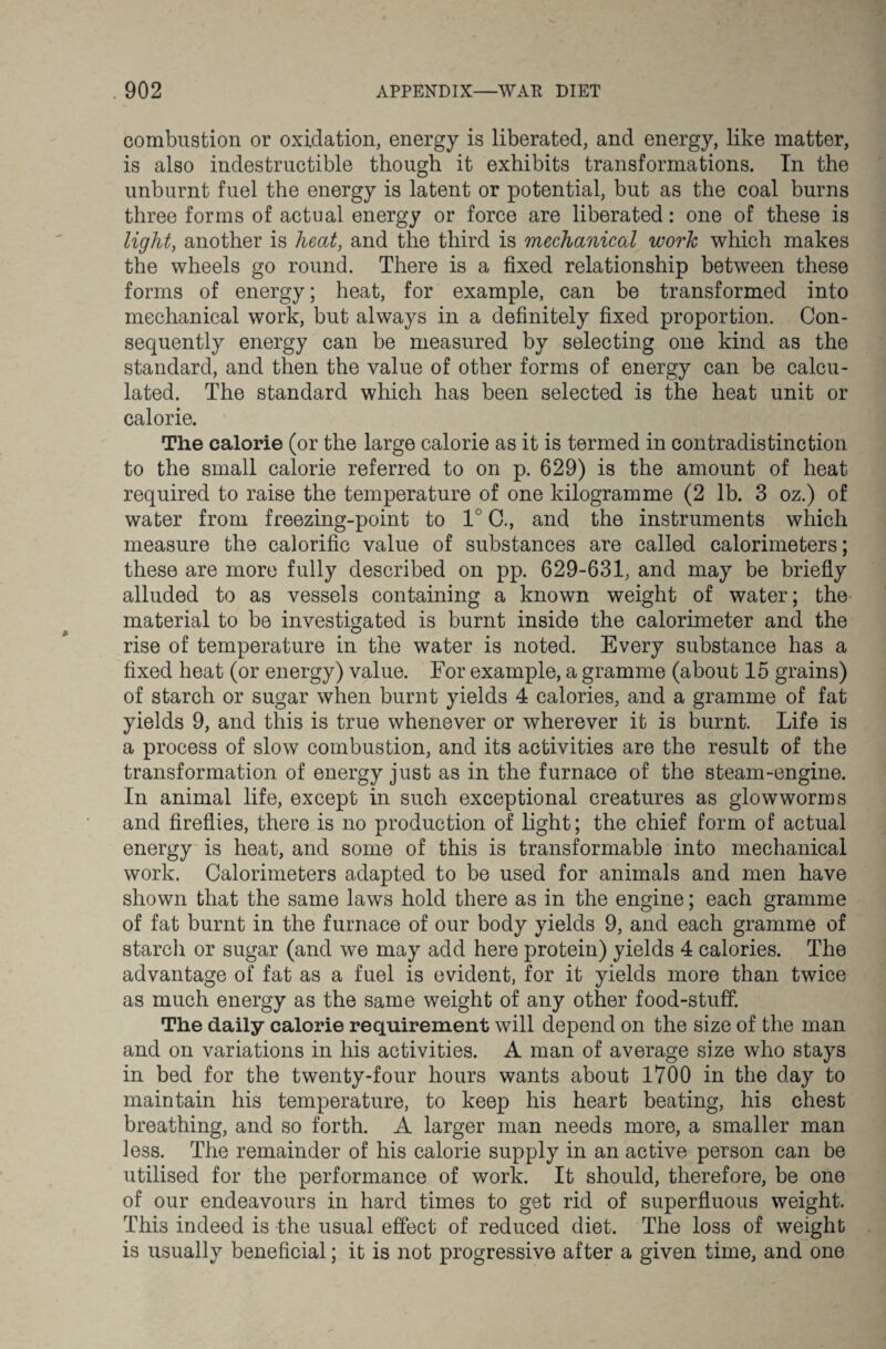 combustion or oxidation, energy is liberated, and energy, like matter, is also indestructible though it exhibits transformations. In the unburnt fuel the energy is latent or potential, but as the coal burns three forms of actual energy or force are liberated: one of these is light, another is heat, and the third is mechanical work which makes the wheels go round. There is a fixed relationship between these forms of energy; heat, for example, can be transformed into mechanical work, but always in a definitely fixed proportion. Con¬ sequently energy can be measured by selecting one kind as the standard, and then the value of other forms of energy can be calcu¬ lated. The standard which has been selected is the heat unit or calorie. The calorie (or the large calorie as it is termed in contradistinction to the small calorie referred to on p. 629) is the amount of heat required to raise the temperature of one kilogramme (2 lb. 3 oz.) of water from freezing-point to 1° C., and the instruments which measure the calorific value of substances are called calorimeters; these are more fully described on pp. 629-631, and may be briefly alluded to as vessels containing a known weight of water; the material to be investigated is burnt inside the calorimeter and the rise of temperature in the water is noted. Every substance has a fixed heat (or energy) value. For example, a gramme (about 15 grains) of starch or sugar when burnt yields 4 calories, and a gramme of fat yields 9, and this is true whenever or wherever it is burnt. Life is a process of slow combustion, and its activities are the result of the transformation of energy just as in the furnace of the steam-engine. In animal life, except in such exceptional creatures as glowworms and fireflies, there is no production of light; the chief form of actual energy is heat, and some of this is transformable into mechanical work. Calorimeters adapted to be used for animals and men have shown that the same laws hold there as in the engine; each gramme of fat burnt in the furnace of our body yields 9, and each gramme of starch or sugar (and we may add here protein) yields 4 calories. The advantage of fat as a fuel is evident, for it yields more than twice as much energy as the same weight of any other food-stuff. The daily calorie requirement will depend on the size of the man and on variations in his activities. A man of average size who stays in bed for the twenty-four hours wants about 1700 in the day to maintain his temperature, to keep his heart beating, his chest breathing, and so forth. A larger man needs more, a smaller man less. The remainder of his calorie supply in an active person can be utilised for the performance of work. It should, therefore, be one of our endeavours in hard times to get rid of superfluous weight. This indeed is the usual effect of reduced diet. The loss of weight is usually beneficial; it is not progressive after a given time, and one