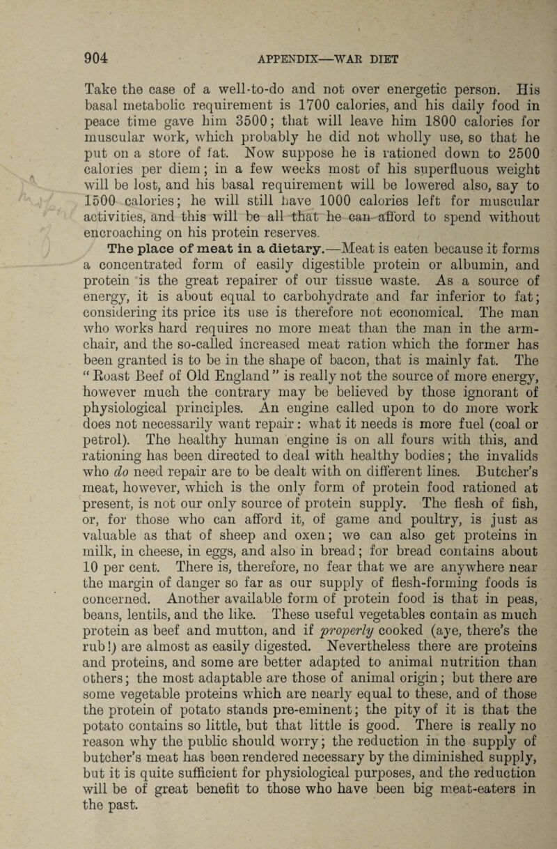 Take the case of a well-to-do and not over energetic person. His basal metabolic requirement is 1700 calories, and his daily food in peace time gave him 3500; that will leave him 1800 calories for muscular work, which probably he did not wholly use, so that he put on a store of fat. Now suppose he is rationed down to 2500 calories per diem; in a few weeks most of his superfluous weight will be lost, and his basal requirement will be lowered also, say to 1500 calories; he will still have 1000 calories left for muscular activities, and this will be all that he can- afford to spend without encroaching on his protein reserves. The place of meat in a dietary.—Meat is eaten because it forms a concentrated form of easily digestible protein or albumin, and protein 'is the great repairer of our tissue waste. As a source of energy, it is about equal to carbohydrate and far inferior to fat; considering its price its use is therefore not economical. The man who works hard requires no more meat than the man in the arm¬ chair, and the so-called increased meat ration which the former has been granted is to be in the shape of bacon, that is mainly fat. The “Roast Beef of Old England” is really not the source of more energy, however much the contrary may be believed by those ignorant of physiological principles. An engine called upon to do more work does not necessarily want repair: what it needs is more fuel (coal or petrol). The healthy human engine is on all fours with this, and rationing has been directed to deal with healthy bodies; the invalids who do need repair are to be dealt with on different lines. Butcher’s meat, however, which is the only form of protein food rationed at present, is not our only source of protein supply. The flesh of fish, or, for those who can afford it, of game and poultry, is just as valuable as that of sheep and oxen; we can also get proteins in milk, in cheese, in eggs, and also in bread; for bread contains about 10 per cent. There is, therefore, no fear that we are anywhere near the margin of danger so far as our supply of flesh-forming foods is concerned. Another available form of protein food is that in peas, beans, lentils, and the like. These useful vegetables contain as much protein as beef and mutton, and if properly cooked (aye, there’s the rub!) are almost as easily digested. Nevertheless there are proteins and proteins, and some are better adapted to animal nutrition than others; the most adaptable are those of animal origin; but there are some vegetable proteins which are nearly equal to these, and of those the protein of potato stands pre-eminent; the pity of it is that the potato contains so little, but that little is good. There is really no reason why the public should worry; the reduction in the supply of butcher’s meat has been rendered necessary by the diminished supply, but it is quite sufficient for physiological purposes, and the reduction will be of great benefit to those who have been big meat-eaters in the past.