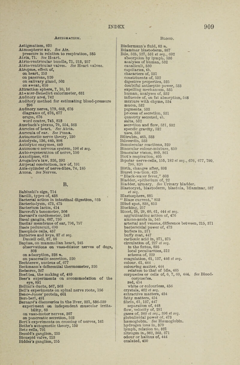 Astigmatism. Astigmatism, 833 Atmospheric air. See Air. pressure in relation to respiration, 385 Atria, 71. See Heart. Atrio-ventricular bundle, 71, 213, 257 Atrio-ventricular vaives. See Heart valves. Atropine, effect of, on heart, 253 on pancreas, 520 on salivary gland, 503 on sweat, 610 Attraction sphere, 7, 10, 16 Atwaier-Benedict calorimeter, 631 Auditory area', 742 Auditory method for estimating blood-pressure 296 Auditory nerve, 179, 663, 676 diagrams of, 676, 677 origin, 676 word centre, 745, 813 Auerbach’s plexus, 79, 554, 563 Auricles of heart. See Atria. Auricula of ear. See Binna. Autogenetic nerve theory, 150 Autolysis, 136, 440, 898 Autolytic enzymes, 440 Autonomic nervous system, 196 et seq. Auto-regeneration of nerve, 150 Auxolipase, 618 Avogadro’s law, 326, 392 Axipetal conduction, law of, 191 Axis-cylinder of nerve-fibre, 74, 185 Axons. See Nerves. B. Babinski’s sign, 714 Bacilli, types of, 438 Bacterial action in intestinal digestion, 525 Bacterio-lysm, 473, 475 Bacterium lactis, 414 Barcroft’s tonometer, 366 Barnard’s cardiometer, 248 Basal ganglia, 687, 730 Basilar membrane of ear, 796, 797 Basis pedunculi, 690 Basophile cells, 457 Batteries and keys, 87 et seq. Daniel! cell, 87, 88 Bayliss, on mammalian heart, 245 observations on vaso-dilator nerves of dogs, 303 on adsorption, 328 n. on pancreatic secretion, 520 Bechterew, nucleus of, 677 Beckmann’s differential thermometer, 326 Bedsores, 207 Beef-tea, the making of, 489 Beer’s experiments on accommodation of the eye, 831 Bellini’s ducts, 567, 568 Bell’s experiments on spinal nerve roots, 156 Bence-Jones’protein, 601 Ben-beri, 491 Bernard’s discoveries in the liver, 331, 536-539 experiment on independent muscular irrita¬ bility, 83 on vaso-motor nerves, 307 on pancreatic secretion, 523 Bert’s experiments on crossing of nerves, 161 Bethe’s autogenetic theory, 150 Betz cells, 701 Bezold’s ganglion, 255 Bicuspid valve, 213 Bidder’s ganglion, 255 Blood. Biedermann’s fluid, 83 n. Bilaminar blastoderm, 887 _ Bile, 525, 527, 531 et seq., 602 absorption by lymph, 536 analyses of human, 532 canaliculi, 530 capillaries, ib. characters of, 531 constituents of, 532 digestive properties, 525 doubtful antiseptic power, 533 expelling mechanism, 535 human, analyses of, 532 influence of, on fat absorption, 548 mixture with chyme, 534 mucin, 532 pigments. 533 process of secretion, 531 quantity secreted, tb. salts, 532 secretion and flow, 531, 532 specific gravity, 532 uses, 533 Bilirubin, 465, 533 Biliverdin, 533 Bimolecular reactions, 329 Binocular colour-mixture, 850 Binocular vision, 860, 861 Biot's respiration, 405 Bipolar nerve-cells, 155, 182 et seq., 676, 677, 790, 798, 820 Birth, changes after, 898 Biuret reaction. 425 “ Black-water fever,” 603 Bladder, epithelium of, 22 Bladder, uruiary. See Urinary bladder. Blastocyst, blastoderm, blastula, bilaminar, 887 et seq. Blastosphere, 885 “ Blaze current,” 853 Blind spot, 838, 853 Blocking, 257 Blood, 28, 29, 60, 61, 444 et seq. agglutinating action of, 476 ammo-acids in, 545 arterial and venous, difference between, 215, 371 bactericidal power of, 473 buflers in, 371 buffy coat, 447 carbonic acid in, 371, 375 circulation of, 227 et seq. in the foetus, 895 local peculiarities, 312 schema of, 229 coagulation, 61, 137, 446 et seq. colour, 61, 444 . colouring matter, 444 relation to that of bile, 465 corpuscles or cells of, 6, 7, 60, 444. See Blood- corpuscles, red, 454 white or colourless, 456 crystals, 462 et seq. extractive matters, 454 fatty matters, 454 fibrin, 61, 137, 447 separation of, 448 flow, velocity of, 281 gases of, 360 et seq., 396 et seq. globulicidal power of, 473 haemoglobin. See Haemoglobin, hydrogen ions in, 370 lymph, relation to, 321 nitrogen in,,362, 363, 371 odour or halitus of, 444 oxalated, 450