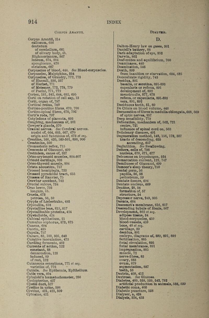 Corpus Arantii. Corpus Arantii, 214 callosum, 686 dentatum of cerebellum, 681 of olivary body, ib. Highmorianum, 867 luteum, 874, 884 spongiosum, 870 striatum, 687 Corpuscles of blood, 444. See Blood-corpuscles. Corpuscles, Malpighian, 334 Corpuscles, of Grandry, 772, 773 of Hassall, 336, 337 of Herbst, 771 of Meissner, 772, 778, 779 of Pacini, 771, 772 Cortex, 181, 342, 644, 682, 695 Corti on rotation of cell sap, 13 Corti, organ of, 797 Cortical retina, 740 Cortico-pontine fibres, 670, 700 Cortico-spinal fibres, 670, 70C Corti’s rods, 797 Cotyledons of placenta, 893 Coughing, mechanism of, 381 Cowper’s glands, 570 Cranial nerves. See Cerebral nerves, nuclei of, 664, 665, 667, 670 origin and functions of, 673 et seq. Creatine, 166, 420, 589-591, 898, 900 Creatinine, 590 Cremasteric reflex, 715 Crescents of Gianuzzi, 499 Cretinism, cause of, 337 Crico-arytenoid muscles, 804-807 Cricoid cartilage, 803 Crico-thyroid muscle, 804 Crista acoustica, 757 Crossed hemiplegia, 733 Crossed pyramidal tract, 655 Crosses of Ranvier, 75 Crowbar accident, 742 Crucial sulcus, 734 Crus breve, 793 longum, ib. Crusta,673 petrosa, 56, 59 Crypts of Lieberkuhn, 493 Crystallin, 818 Crystalline lens, 815, 817 Crystallisable proteins, 424 Crystalloids, 424 Cubical epithelium, 21 Cumulus oophorus, 873, 875 Cuneus, 694 Cuorin, 435 Cupula, 757 Curare, 83, 100, 305, 640 Curative inoculation, 473 Curdling ferments, 482 Currents of action, 122 constant, 88 demarcation, 123 Induced, 89 of rest, 122 Cutaneous sensations, 771 et seq. varieties of, 776 Cuticle. See Epidermis, Epithelium. Cutis vera, 604 Cybulski’s hsematachometer, 286 Cyclopterine, 427 Cystic duct, 527 Cystine in urine, 598 Cystine, 421, 422,599 Cytosine, 421 Dialysis. D. Dalton-Henry law on gases, 361 Daniell’s battery, 88 Dark-adaptation of eye, 852 Darwin, 862 Deaf-mutes and equilibrium, 760 Deaminases, 440 Deamination, 546 Death, 899 from inanition or starvation, 634, 685 Decerebrate rigidity, 743 Decidua, 891 basalis, or serotina, 891-893 capsularis or reflexa, 891 development of, 892 menstrualis, 877, 878 reflexa, or capsularis, 891-893 vera, 891, 892 Deciduous teeth, 51, 60 De Crinis on blood volume, 446 Decussation of fibres in medulla oblongata, 668, 669 of optic nerves, 857 Deep sensibility, 779 Defecation, mechanism of, 562, 721 centre, 721 influence of spinal cord on, 563 Deficiency diseases, 491 Degeneration method, 148, 156, 178, 307 tracts of descending, 655 ascending, 657 Deglutition. See Swallowing. Deiters, cells of, 798 nucleus, 670, 671, 677 Delezenne on trypsinogen, 524 Demarcation current, 122, 747 Demilunes of Gianuzzi, 499 Demoor’s sleep theory, 750 Dental germ, 56 papilla, 56, 58 periosteum, 59 Dentate fissure, 694 Dentate nucleus, 669 Dentine, 28, 54 formation of, 57 structure, 54 Depressor nerve, 249, 305 Dermis, 604 Descemet’s membrane, S16, 817 Descending tubule of Henle, 567 Development, 862 et seq. adipose tissue, 34 blood-corpuscles, 459 blood-vessels, 459 bone, 40 et seq. cartilage, 39 decidua, 891 embryo, diagrams of, 889, 891, 892 fertilisation, 885 foetal circulation, 895 foetal membranes, 891 impregnation, 885 muscle, 72 nerve-fibres, 83 ovary, 8S3 ovum, 879 segmentation, 887 teeth, 58 Dextrin, 409, 412 Dextrose. See Glucose. Diabetes, 409, 538, 539, 542, 782 artificial production in animals, 538, 539 Diabetic coma, 400 Diabetic puncture, 538 Dialyser, a, 424 Dialysis, 324, 453