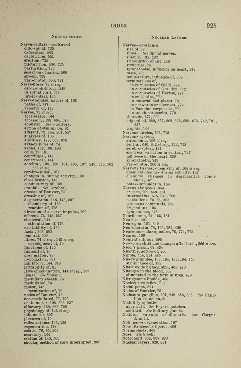 Nerve-centres. Nerve-centres—continued cilio-spinal, 725 defalcation, 562 deglutition, 551 erection, 725 micturition, 580, 725 parturition, 725 secretion of saliva, 500 speech, 738 vaso-motor. 300, 721 Nerve-tibres, 73 et seq. cardio-inhibitory, 249 in spinal cord, 653 intercentral, 145 Nerve-impulse, nature of, 163 paths of. 747 velocity of, 159 Nerves, 73 et seq. accelerator, 144 accessory, 198. 664, 679 acoustic. See Auditory, action of stimuli on, 81 afferent, 73, 144, 204, 557 analyses of, 166 auditory, 179, 663, 676 axis-cylinder of, 74 axons,152, 188, 198 cells, 79, 181 centrifugal, 143 centripetal, 144 cerebral, 106, 180, 181, 195, 197, 249, 303, 502, 663 et seq. cerebro-spinal, 181 changps in, during activity, 158 classification, 143 conductivity of, 159 cranial. 8ee Cerebral, crosses of Ranvier, 75 crossing of, 161 degeneration, 146, 178, 307 chemistry of, 165 reaction of, 178 direction of a nerve impulse, 160 efferent, 73. 143, 557 electrical, 144 stimulation of, 176 excitability of, 159 facial, 303 502 femoral, 609 fibres, 74 et seq , 143 et seq. development of, 79 functions of, 146 funiculi of, 76 grey matter, 73 hypogastric. 581 inhibitory, 144, 249 irritability of, 81 laws of conduction, 144 et seq., 159 lienal. See Splenic, medullary sheath, 74 medullated, 74 motor, 143 termination of, 78 nodes of Ranvier, 75 non-medullated. 77, 790 oculo-motor, 198. 663. 837 olfactory, 180, 663, 790 physiology of, 143 et seq. pilo-motor, 607 plexuses of, 79 reflex actions, 145, 188 regeneration, 148 sciatic, 76, 85, 305 secretory, 144 section of, 146, 500 shocks, method of slow interrupted, 307 Nuclear Layers. N erves—continued size of, 77 spinal. See Spinal nerves, splenic, 135, 202 stimulation of cut, 146 structure, 74 sympathetic, Influence on heart, 249 taste, 785 temperature, influence of, 308 terminat ons of, in corpuscles of Golgi, 774 in corpuscles of Grandry, 772 in corpuscles of Herbst, 771 in end-bulbs, 77.1 in motorial end-platbs, 78 in networks or plexuses, 774 in Pacinian corpuscles, 771 in touch-corpuscles, 772 thoracic, 571, 609 trigeminal, 552, 557, 609, 662, 663, 674, 742, 791, 837 trophic, 144 Nervous circles, 703, 715 Nervous system, autonomic, 196 et seq. central, 640, 642 et seq., 722, 723 cerebro-spinal, 181 electrical variation in central, 747 influence on the heart, 389 sympathetic, 249 vaso-motor, 300 et seq. Nervous tissues, chemistry of, 165 et seq. chemical changes during actvity, 167 chemical changes in degenerative condi¬ tions, 167 potassium salts in, 166 Nervus abducens, 854 erigens, 202, 563, 581 intermedius, 675, 67S, 786 ischiadicus 76. 85, 305 peronaeus communis, 304 trigeminus, 106 tympanicus, 678 Neurilemma, 74, 153, 181 Neuritis, 491 Neuroglia, 181, 649 Neurokeratin, 75, 165, 182, 429 Neuro-muscular spindles, 70, 774, 775 Neuron, 189 Neutral sulphur, 595 New-born child and changes after birth, 866 et seq. Nicol’s prism, 68, 434 Nicotine, action of. 200 Nipple, th9, 314, 485 Ni8sl’s granules, 165, 184, 192, 194, 750 significance of, 192 Nitric oxide haemoglobin, 465, 470 Nitrogen in the blood, 362 eliminated in the form of urea, 479 Nitrogenous lipoids, 406 Nociceptive reflex, 711 Nodal point, 824 Nodes of Ranvier, 75 Nodosum ganglion, 201, 249, 553, 556. See Gang¬ lion trunci vagi. Noduli lymphatici aggregate See Peyer’s patches, solitarii. See Solitary glands. Nodulus valvulae semilunaris. See Corpus Arantii. Noll, nerve degeneration, 167 Non-nitrogenous lipoids, 406 Normoblasts, 460 Nose. See Smell. Notochord, 888, 889, 890 Nuclear layers, 820, 821