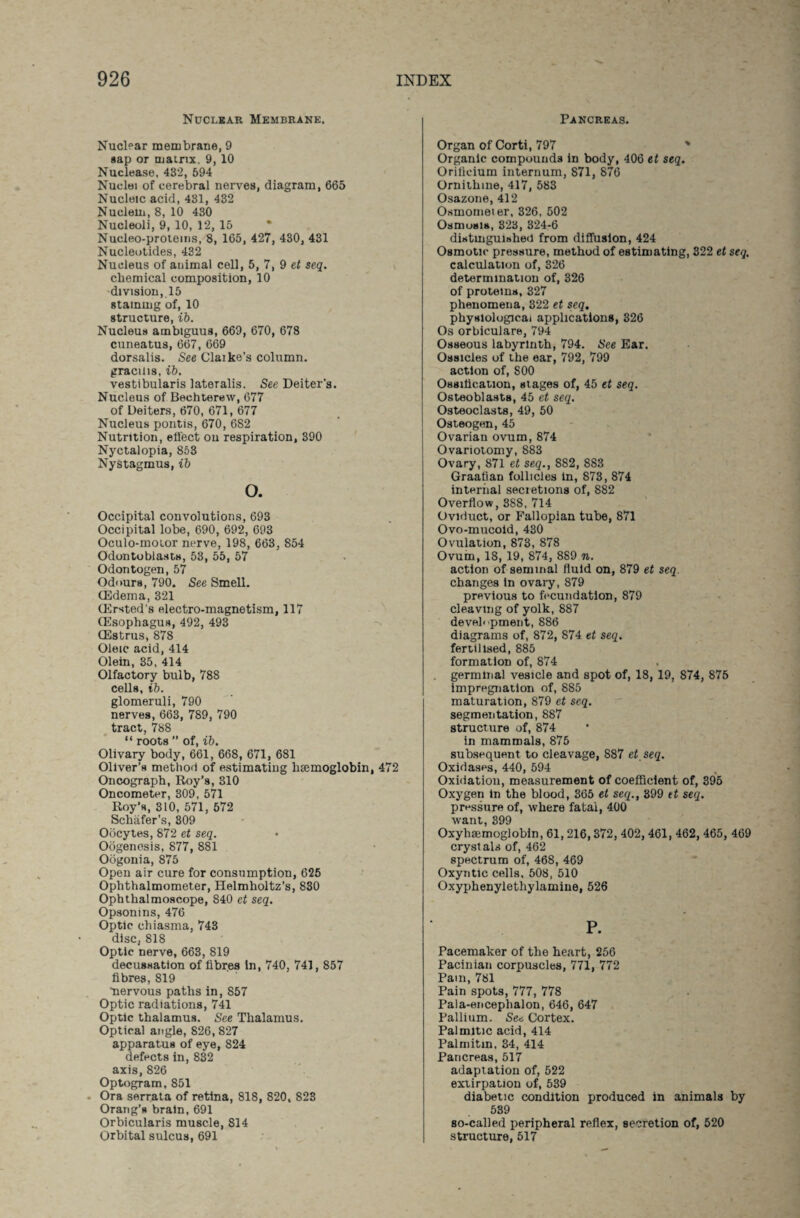 Nuclear Membrane. Nuclear membrane, 9 sap or matrix, 9, 10 Nuclease, 432, 594 Nuclei of cerebral nerves, diagram, 665 Nucleic acid, 431, 432 Nuclein, 8, 10 430 Nucleoli, 9, 10, 12, 15 Nucleo-protems, 8, 165, 427, 430, 431 Nucleotides, 432 Nucleus of animal cell, 5, 7, 9 et seq. chemical composition, 10 division, 15 staining of, 10 structure, ib. Nucleus ambiguus, 669, 670, 678 cuneatus, 667, 669 dorsalis. See Claike’s column, gracilis, ib. vestibularis lateralis. See Deiter's. Nucleus of Bechterew, 677 of Deiters, 670, 671, 677 Nucleus pontis, 670, 682 Nutrition, effect on respiration, 390 Nyctalopia, 853 Nystagmus, ib o. Occipital convolutions, 693 Occipital lobe, 690, 692, 693 Oculo-moior nerve, 198, 663, 854 Odontoblasts, 53, 55, 57 Odontogen, 57 Odours, 790. See Smell. (Edema, 321 (Ersted’s electro-magnetism, 117 (Esophagus, 492, 493 (Estrus, 878 Oleic acid, 414 Olein, 35, 414 Olfactory bulb, 788 cells, ib. glomeruli, 790 nerves, 663, 789, 790 tract, 788 “ roots ” of, ib. Olivary body, 661, 668, 671, 681 Oliver’s method of estimating haemoglobin, 472 Oncograph, Roy’s, 310 Oncometer, 309, 571 Roy’s, 310, 571, 572 Schafer’s, 309 Oocytes, 872 et seq. Oogenesis, 877, 881 Oogonia, 875 Open air cure for consumption, 625 Ophthalmometer, Helmholtz’s, 830 Ophthalmoscope, 840 et seq. Opsonins, 476 Optic chiasma, 743 disc, 818 Optic nerve, 663, 819 decussation of fibres in, 740, 741, 857 fibres, 819 nervous paths in, 857 Optic radiations, 741 Optic thalamus. See Thalamus. Optical angle, 826, 827 apparatus of eye, 824 defects in, 832 axis, 826 Optogram, 851 Ora serrata of retina, 818, 820, 823 Orang’s brain, 691 Orbicularis muscle, 814 Orbital sulcus, 691 Pancreas. Organ of Corti, 797 % Organic compounds in body, 406 et seq. Oriticium internum, 871, 876 Ornithine, 417, 583 Osazone, 412 Osmometer, 326, 502 Osmosis, 323, 324-6 distinguished from diffusion, 424 Osmotic pressure, method of estimating, 322 et seq. calculation of, 326 determination of, 326 of proteins, 327 phenomena, 322 et seq. physiological applications, 326 Os orbiculare, 794 Osseous labyrinth, 794. See Ear. Ossicles of the ear, 792, 799 action of, 800 Ossification, stages of, 45 et seq. Osteoblasts, 45 et seq. Osteoclasts, 49, 50 Osteogen, 45 Ovarian ovum, 874 Ovariotomy, 883 Ovary, 871 et seq., 882, 883 Graafian follicles in, 873, 874 internal secretions of, 882 Overflow, 388, 714 Oviduct, or Fallopian tube, 871 Ovo-mucoid, 430 Ovulation, 873, 878 Ovum, 18, 19, 874, 889 n. action of seminal fluid on, 879 et seq. changes in ovary, 879 previous to fecundation, 879 cleaving of yolk, 887 devel< pment, 886 diagrams of, 872, 874 et seq. fertilised, 885 formation of, 874 germinal vesicle and spot of, 18, 19, 874, 875 impregnation of, 885 maturation, 879 et seq. segmentation, 887 structure of, 874 in mammals, 875 subsequent to cleavage, 887 et seq. Oxidases, 440, 594 Oxidation, measurement of coefficient of, 395 Oxygen in the blood, 365 et seq., 399 et seq. pressure of, where fatal, 400 want, 399 Oxyhemoglobin, 61,216,372, 402, 461, 462, 465, 469 crysl als of, 462 spectrum of, 468, 469 Oxyntic cells, 508, 510 Oxyphenylethylamine, 526 P. Pacemaker of the heart, 256 Pacinian corpuscles, 771, 772 Pain, 781 Pain spots, 777, 778 Pala-encephalon, 646, 647 Pallium. See Cortex. Palmitic acid, 414 Palrnitin, 34, 414 Pancreas, 517 adaptation of, 522 extirpation of, 539 diabetic condition produced in animals by 539 so-called peripheral reflex, secretion of, 520 structure, 517