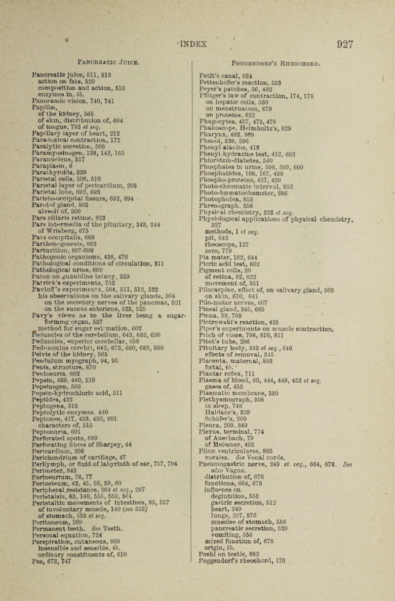 Pancreatic Juice. Pancreatic juice, 511, 518 action on fats, 520 composition and action, 518 enzymes in. ib. Panoramic vision, 740, 741 Papillae, of the kidney, 565 of skin, distribution of, 604 of tongue, 783 et seq. Papillary layer of heart, 212 Paradoxical contraction, 172 Paralytic secretion, 503 Paramyosinogen, 138, 142, 165 Paranucleus, 517 Paraplasm, 8 Parathyroids, 339 Parietal cells, 508, 510 Parietal layer of pericardium, 208 Parietal lobe, 692, 693 Parieto-oecipital fissure, 692, 694 Parotid gland, 503 alveoli of, 500 Pars ciliaris retime, 823 Pars intermedia of the pituitary, 343, 344 of Wrisberg, 675 Pais occijiitalis, 689 Parthenogenesis, 882 Parturition, 897-899 Pathogenic organisms, 438, 476 Pathological conditions of circulation, 811 Pathological urine, 600 Paton on guanidine tetany, 339 Patrick’s experiments, 752 Pavloff’s experiments, 504, 511, 512, 522 his observations on the salivary glands, 504 on the secretory nerves of the pancreas, 521 on the succus entericus, 523, 525 Pavy’s views as to the liver being a sugar¬ forming organ, 537 method for sugar esfmation, 602 Peduncles of the cerebellum, 643, 682, 690 Peduncles, superior cerebellar, 658 Pednnculus cerebri, 642, 673, 680, 689, 690 Pelvis of the kidney, 565 Pendulum myograph, 94, 95 Penis, structure, 870 Pentosuria, 602 Pepsin, 439, 440, 510 Pepsinogen, 509 Pepsin-hydrochloric acid, 511 Peptides, 422 Peptogens, 513 Peptolytic enzymes. 440 Peptones, 417, 433, 450, 601 characters of, 515 Peptonuria, 601 Perforated spots, 689 Perforating fibres of Sharpey, 44 Pericardium, 208 Perichondrium of cartilage, 47 Perilymph, or fluid of labyrinth of ear, 757, 794 Perimeter, 843 Perineurium, 76, 77 Periosteum, 42, 45, 50, 59, 60 Peripheral resistance, 264 et seq., 297 Peristalsis, 83, 140, 555, 559, 561 Peristaltic movements of Intestines, 83, 557 of involuntary muscle, 140 (see 553) of stomach, 553 et seq. Peritoneum, 209 Permanent teeth. See Teeth. Personal equation, 724 Perspiration, cutaneous, 609 insensible and sensible, ib. ordinary constituents of, 610 Pes, 673, 747 Poggendorf’s Rheochord. Petit’s canal, 824 Pettenkofer’s reaction, 533 Peyer’8 patches, 36, 492 PfUiger’s law of contraction, 174,178 on hepatic cells, 530 on menstruation, 879 on proteins, 622 Phagocytes, 457, 473, 476 Phakoscope, Helmholtz’s, 829 Pharynx, 492, 869 Phenol, 526, 596 Phenyl alanine, 418 Phenyl-hydrazine test, 412, 602 Phloridzin-diabetes, 540 Phosphates in urine, 596, 599, 600 Phosphatides, 166, 167, 438 Phospho-proteins, 427, 429 Photo-chromatic interval, 852 Photo-hajmatochometer, 286 Photophobia, 853 Phrenograph, 356 Physical chemistry, 322 et seq. Physiological applications of physical chemistry, 327 methods, 1 et seq. pit, 842 rheoscope, 127 zero, 779 Pia mater, 182, 644 Picric acid test, 602 Pigment cells, 30 of retina, 82, 822 movement of, 851 Pilocarpine, effect of, on salivary gland, 503 on skin, 610, 641 Pilo-motor nerves, 607 Pineal gland, 345, 665 Pinna, 39, 793 Piotrowski’s reaction, 425 Piper’s exjieriments on muscle contraction, Pitch of voice, 798, 810, 811 Pitot’s tube, 286 Pituitary body, 343 et seq.,6i& effects of removal, 345 Placenta, maternal, 893 foetal, ib. * Plantar reflex, 711 Plasma of blood, 60, 444, 449, 452 et seq. gases of, 453 Plasmatic membrane, 330 Plethynmograph, 308 in sleep, 748 Haldane’s, 359 Schafer’s, 260 Pleura, 209, 349 Plexus, terminal, 774 of Auerbach, 79 of Meissner, 493 Plicae ventriculares, 805 vocales. See Vocal cords. Pneumogastric nerve, 249 et seq., 664, 678, See also Vagus, distribution of, 678 functions, 664, 678 influence on deglutition, 553 gastric secretion, 512 heart, 249 lungs, 207, 376 muscles of stomach, 556 pancreatic secretion, 520 vomiting, 556 mixed function of, 678 origin, ib. Poehl on testis, 882 Poggendorfs rheochord, 170