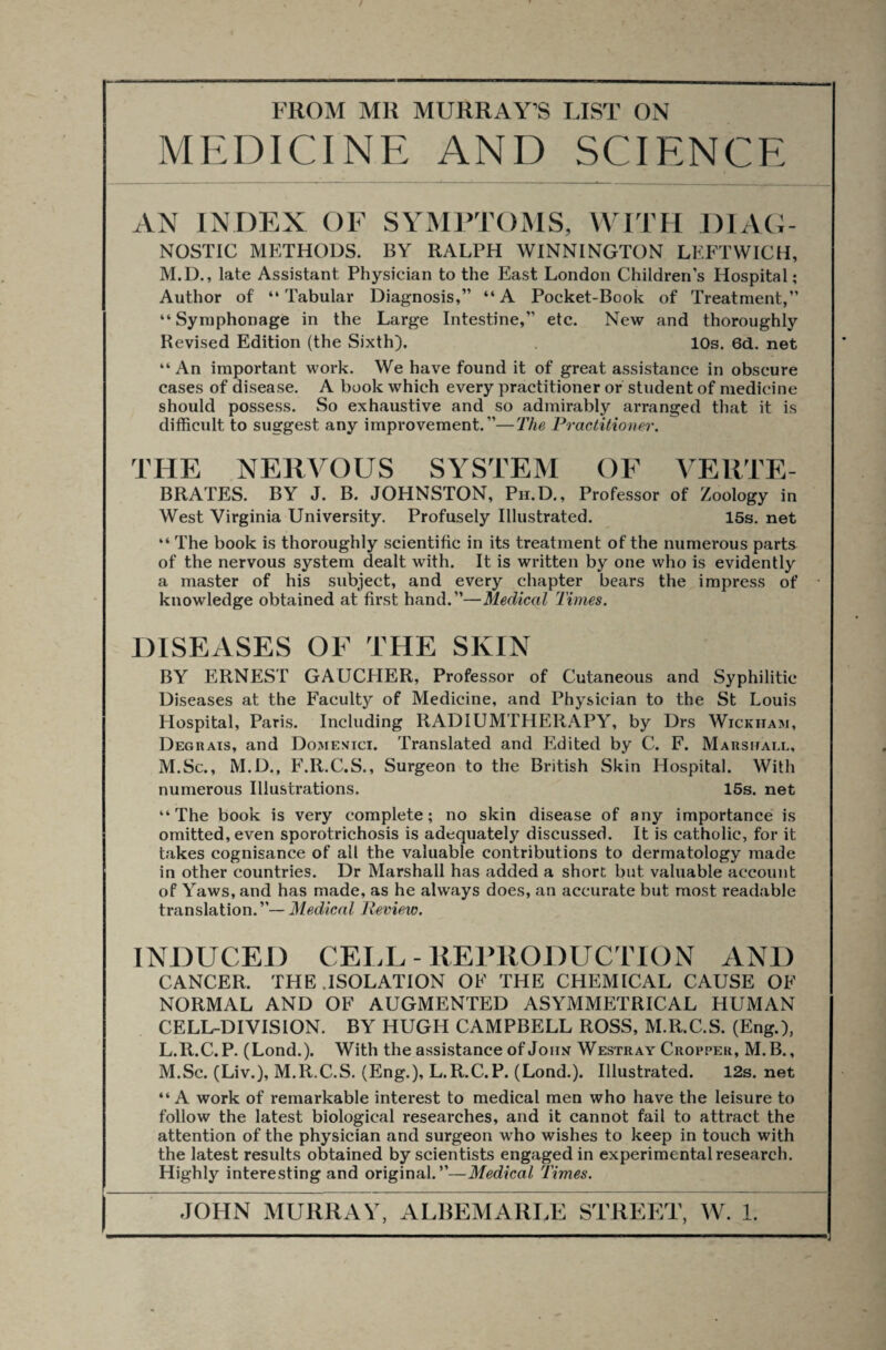 MEDICINE AND SCIENCE AN INDEX OF SYMPTOMS, WITH DIAG¬ NOSTIC METHODS. BY RALPH WINNINGTON LEFTWICH, M.D., late Assistant Physician to the East London Children’s Hospital; Author of “Tabular Diagnosis,” “A Pocket-Book of Treatment,” “Syraphonage in the Large Intestine,” etc. New and thoroughly Revised Edition (the Sixth). 10s. 6d. net “An important work. We have found it of great assistance in obscure cases of disease. A book which every practitioner or student of medicine should possess. So exhaustive and so admirably arranged that it is difficult to suggest any improvement.”—The Practitioner. THE NERVOUS SYSTEM OF VERTE- BRATES. BY J. B. JOHNSTON, Ph.D. , Professor of Zoology in West Virginia University. Profusely Illustrated. 15s. net “ The book is thoroughly scientific in its treatment of the numerous parts of the nervous system dealt with. It is written by one who is evidently a master of his subject, and every chapter bears the impress of knowledge obtained at first hand.”—Medical Times. DISEASES OF THE SKIN BY ERNEST GAUCHER, Professor of Cutaneous and Syphilitic Diseases at the Faculty of Medicine, and Physician to the St Louis Hospital, Paris. Including RADIUMTHERAPY, by Drs Wickham, Degrais, and Domenici. Translated and Edited by C. F. Marshall, M.Sc., M.D., F.R.C.S., Surgeon to the British Skin Hospital. With numerous Illustrations. 15s. net “The book is very complete; no skin disease of any importance is omitted, even sporotrichosis is adequately discussed. It is catholic, for it takes cognisance of all the valuable contributions to dermatology made in other countries. Dr Marshall has added a short but valuable account of Yaws, and has made, as he always does, an accurate but most readable translation.”— Medical Review. INDUCED CELL - REPRODUCTION AND CANCER. THE .ISOLATION OF THE CHEMICAL CAUSE OF NORMAL AND OF AUGMENTED ASYMMETRICAL HUMAN CELL-DIVISION. BY HUGH CAMPBELL ROSS, M.R.C.S. (Eng.), L. R.C. P. (Lond.). With the assistance of John Westray Cropper, M.B., M. Sc. (Liv.), M.R.C.S. (Eng.), L.R.C.P. (Lond.). Illustrated. 12s. net “A work of remarkable interest to medical men who have the leisure to follow the latest biological researches, and it cannot fail to attract the attention of the physician and surgeon who wishes to keep in touch with the latest results obtained by scientists engaged in experimental research. Highly interesting and original.”—Medical Times.