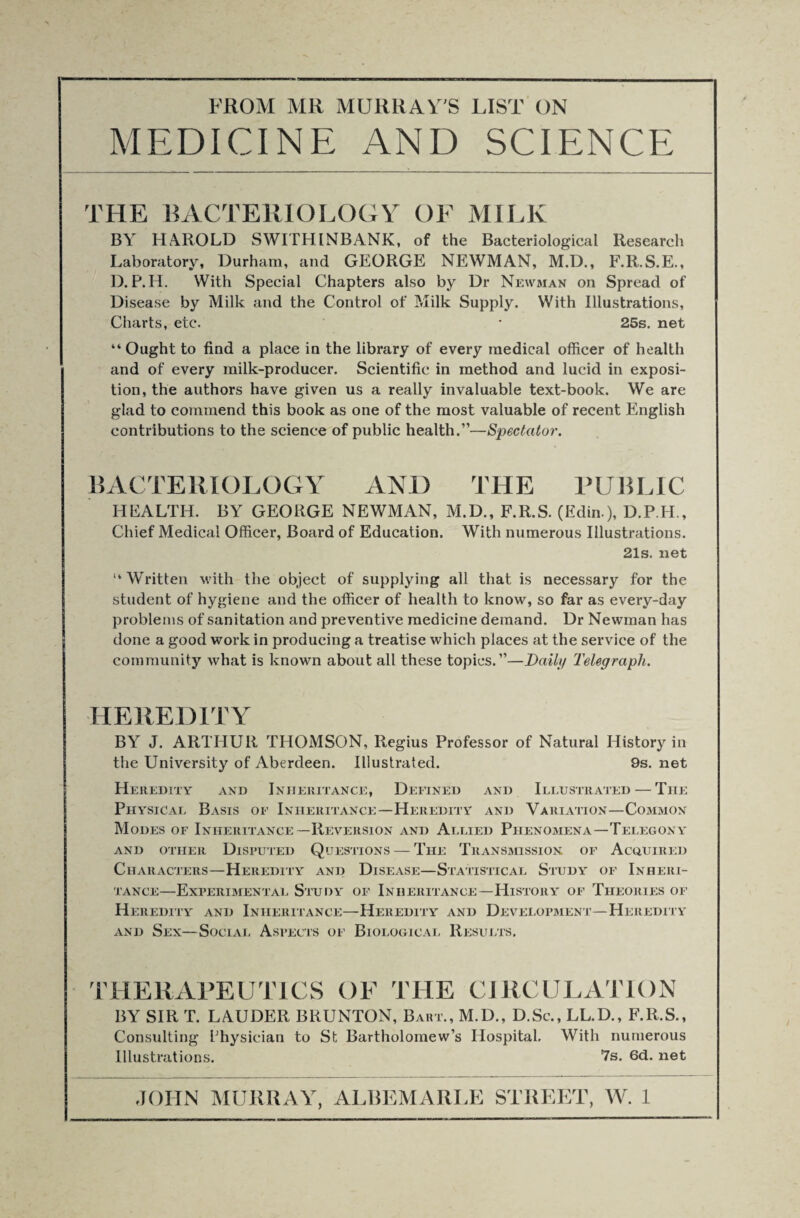 MEDICINE AND SCIENCE THE BACTERIOLOGY OF MILK BY HAROLD SWITHINBANK, of the Bacteriological Research Laboratory, Durham, and GEORGE NEWMAN, M.D., F.R.S.E., D. P.H. With Special Chapters also by Dr Newman on Spread of Disease by Milk and the Control of Milk Supply. With Illustrations, Charts, etc. * 25s. net “Ought to find a place in the library of every medical officer of health and of every milk-producer. Scientific in method and lucid in exposi¬ tion, the authors have given us a really invaluable text-book. We are glad to commend this book as one of the most valuable of recent English contributions to the science of public health.”—Spectator. BACTERIOLOGY ANL> THE PUBLIC HEALTH. BY GEORGE NEWMAN, M.D., F.R.S. (Edin.), D.P.H., Chief Medical Officer, Board of Education. With numerous Illustrations. 21s. net “Written M’ith the object of supplying all that is necessary for the student of hygiene and the officer of health to know, so far as every-day problems of sanitation and preventive medicine demand. Dr Newman has done a good work in producing a treatise which places at the service of the community what is known about all these topics.”—Daily Telegraph. HEREDITY BY J. ARTHUR THOMSON, Regius Professor of Natural History in the University of Aberdeen. Illustrated. 9s. net Heredity and Inheritance, Defined and Illustrated — The Physical Basis of Inheritance—Heredity and Variation—Common Modes of Inheritance—Reversion and Allied Phenomena—Telegony AND OTHER DISPUTED QUESTIONS-TlIE TRANSMISSION OF ACQUIRED Characters—Heredity and Disease—Statistical Study of Inheri¬ tance—Experimental Study of Inheritance—History of Theories of Heredity and Inheritance—Heredity and Development—Heredity and Sex—Social Aspects of Biological Results. THERAPEUTICS OF THE CIRCULATION BY SIR T. LAUDER BRUNTON, Bari., M.D., D.Sc., LL.D., F.R.S., Consulting Physician to St Bartholomew’s Hospital, With numerous Illustrations. 7s. 6d. net