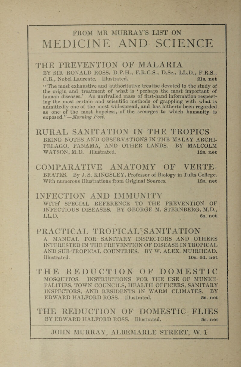 MEDICINE AND SCIENCE the prevention of malaria BY SIR ROMALD ROSS, D.P.H., F.R.C.S,, D.Se., LL.D., F.R.S., C. B., Nobel Laureate. Illustrated. 21s. net “ The most exhaustive and authoritative treatise devoted to the study of the origin and treatment of what is ‘ perhaps the most important of human diseases.’ An unrivalled mass of first-hand information respect¬ ing the most certain and scientific methods of grappling with what is admittedly one of the most widespread, and has hitherto been regarded as one of the most hopeless, of the scourges to which humanity is exposed.”—Morning Post. RURAL SANITATION IN THE TROPICS BEING NOTES AND OBSERVATIONS IN THE MALAY ARCHI¬ PELAGO, PANAMA, AND OTHER LANDS. BY MALCOLM WATSON, M.D. Illustrated. 12s. net COMPARATIVE ANATOMY OE VERTE- BRATES. By J. S. KINGSLEY, Professor of Biology in Tufts College. With numerous Illustrations from Original Sources. 12s. net INFECTION AND IMMUNITY WITH* SPECIAL REFERENCE TO THE PREVENTION OF INFECTIOUS DISEASES. BY GEORGE M. STERNBERG, M.D., LL.D. 6s. net PRACTICAL TROPICAL^SANITATION A MANUAL FOR SANITARY INSPECTORS AND OTHERS INTERESTED IN THE PREVENTION OF DISEASE IN TROPICAL AND SUB-TROPICAL COUNTRIES. BY W. ALEX. MUIRHEAD. Illustrated. 10s. 6d. net THE REDUCTION OF DOMESTIC MOSQUITOS. INSTRUCTIONS FOR THE USE OF MUNICI¬ PALITIES, TOWN COUNCILS, HEALTH OFFICERS, SANITARY INSPECTORS, AND RESIDENTS IN WARM CLIMATES. BY EDWARD HALFORD ROSS. Illustrated. 5s. net THE REDUCTION OF DOMESTIC FLIES BY EDWARD HALFORD ROSS. Illustrated. 5s. net