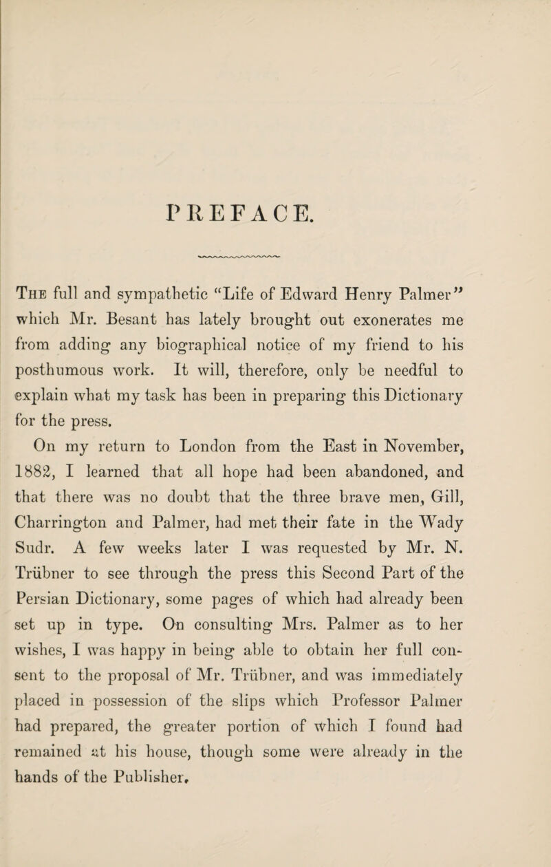 PREFACE. The full and sympathetic “Life of Edward Henry Palmer ” which Mr. Besant has lately brought out exonerates me from adding any biographical notice of my friend to his posthumous work. It will, therefore, only be needful to explain what my task has been in preparing this Dictionary for the press. On my return to London from the East in November, 1882, I learned that all hope had been abandoned, and that there was no doubt that the three brave men, Gill, Charrington and Palmer, had met their fate in the Wady Sudr. A few weeks later I was requested by Mr. N. Triibner to see through the press this Second Part of the Persian Dictionary, some pages of which had already been set up in type. On consulting Mrs. Palmer as to her wishes, I was happy in being able to obtain her full con¬ sent to the proposal of Mr. Triibner, and was immediately placed in possession of the slips which Professor Palmer had prepared, the greater portion of which I found had remained at his house, though some were already in the hands of the Publisher,