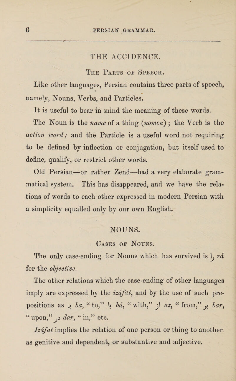 THE ACCIDENCE. The Parts oe Speech. Like other languages, Persian contains three parts of speech, namely, Nouns, Verbs, and Particles. It is useful to bear in mind the meaning of these words. The Noun is the name of a thing {nomen) ; the Verb is the action word; and the Particle is a useful word not requiring to be defined by inflection or conjugation, but itself used to define, qualify, or restrict other words. Old Persian—or rather Zend—had a very elaborate gram¬ matical system. This has disappeared, and we have the rela¬ tions of words to each other expressed in modern Persian with a simplicity equalled only by our own English. NOUNS. Cases oe Nouns. The only case-ending for Nouns which has survived is \j rd for the objective. The other relations which the case-ending of other languages imply are expressed by the izdfat, and by the use of such pre¬ positions as p ba, “to,” b ba, “ with,” az, “from,” o barf “upon,”^ dar, “ in,” etc. Izdfat implies the relation of one person or thing to another- as genitive and dependent, or substantive and adjective.