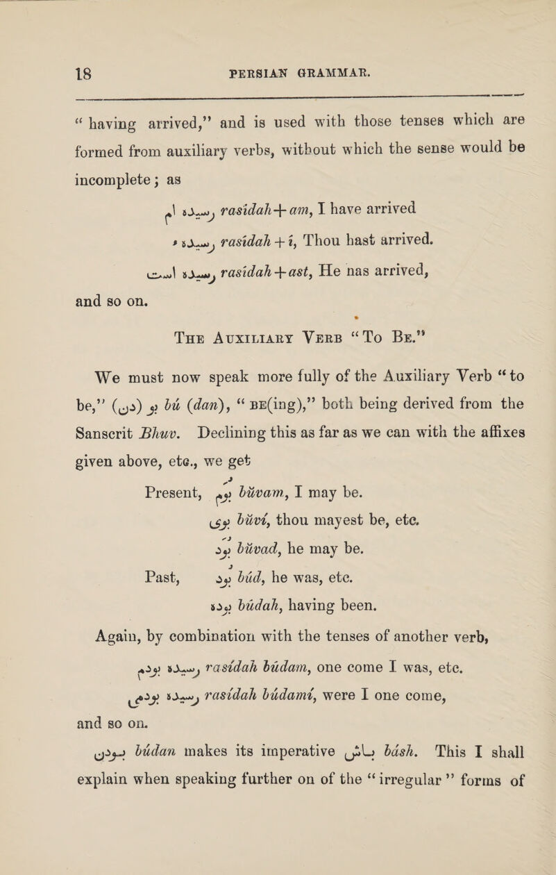 “ having arrived,” and is used with those tenses which are formed from auxiliary verbs, without which the sense would be incomplete; as srasidah-^- am, I have arrived * rasidah + *, Thou hast arrived, ba—rasidah-^-ast, He nas arrived, and so on. * The Auxiliary Verb “To Be.” We must now speak more fully of the Auxiliary Verb “to be,” (fjs) j? bu {dan), “ BE(ing),” both being derived from the Sanscrit Blmv. Declining this as far as we can with the affixes given above, etc., we get Present, buvam, I may be. ijy buvi, thou mayest be, etc. buvad, he may be. J Past, jj) bud, he was, etc. budah, having been. Again, by combination with the tenses of another verb, SAaOJ j rasidah budam, one come I was, etc. rasidah budami, were I one come, and so on. budan makes its imperative bash. This I shall explain when speaking further on of the “irregular ” forms of