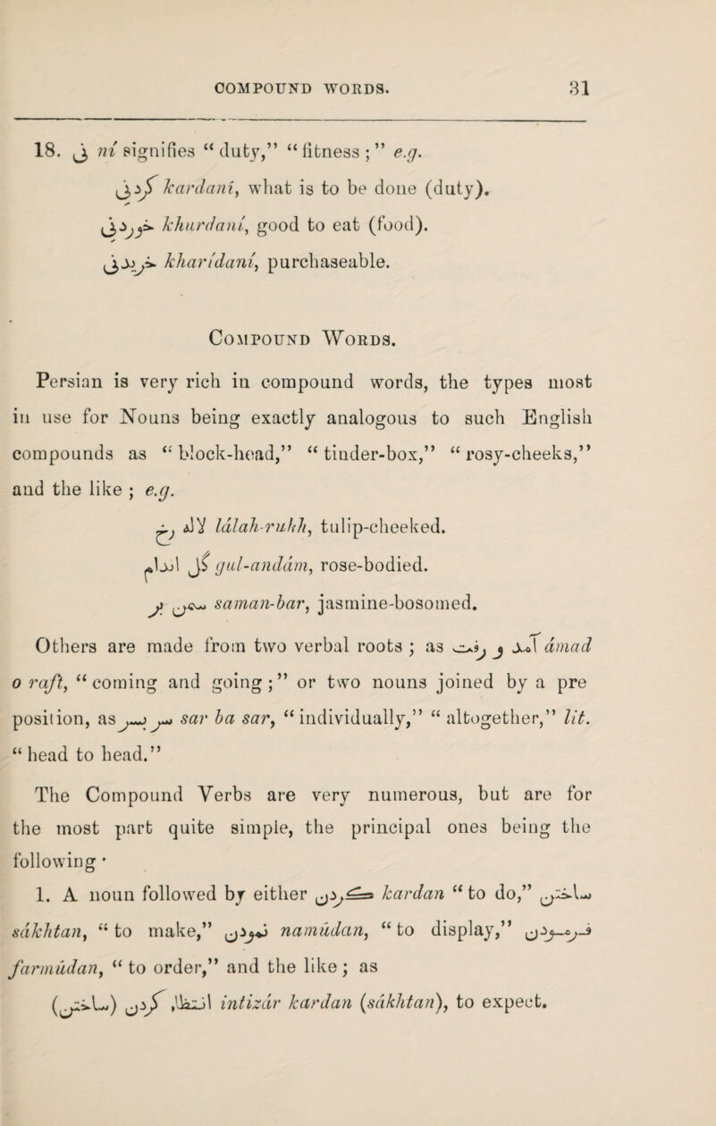 18. j> ni signifies “ duty,” “ fitness ; ” e.g. jkardani, what is to be done (duty). S’ khurdant, good to eat (food). /char/'dam', purchaseable. Compound Words. Persian is very rich in compound words, the types most in use for Nouns being exactly analogous to such English compounds as “ block-head,” “ tiuder-box,” “ rosy-cheeks,” and the like ; e.g. q dV lalah-ruhh, tulip-cheeked. ^IjjI gul-anddm, rose-bodied. j saman-bar, jasmine-bosomed. Others are made from two verbal roots ; as j dmad o raft, “coming and going;” or two nouns joined by a pre position, as^j^ sar ba sar, “individually,” “ altogether,” lit. “ head to head.” The Compound Verbs are very numerous, but are for the most part quite simple, the principal ones being the following • 1. A noun followed by either kardan “ to do,” sakhtan, “to make,” namudan, “to display,” farmudan, “ to order,” and the like; as (^ivL.) ,lki_d intizdr kardan (sakhtan), to expect.