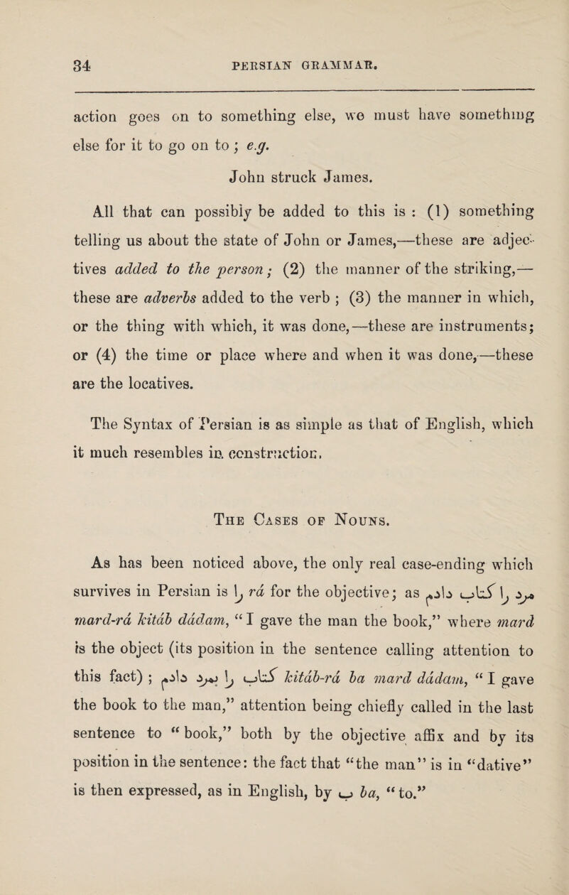 action goes on to something else, we must have something else for it to go on to; eg. John struck James. All that can possibly be added to this is : (1) something telling us about the state of John or James,—these are adjec¬ tives added to the person; (2) the manner of the striking,— these are adverbs added to the verb ; (3) the manner in which, or the thing with which, it was done,—these are instruments; or (4) the time or place where and when it was done,—these are the locatives. The Syntax of Persian is as simple as that of English, which it much resembles in construction. The Cases of Nouns, As has been noticed above, the only real case-ending which survives in Persian is \j rd for the objective; as ^b ujlif \j ^ mard-ra kitab dddam, “I gave the man the book,” where mar A is the object (its position in the sentence calling attention to this fact) ; ^b ^ \j i_A£ kitab-ra ba mard dddam, “ I gave the book to the man,” attention being chiefly called in the last sentence to “book,” both by the objective affix and by its position in the sentence: the fact that “the man” is in “dative” is then expressed, as in English, by ^ ba, “ to.”