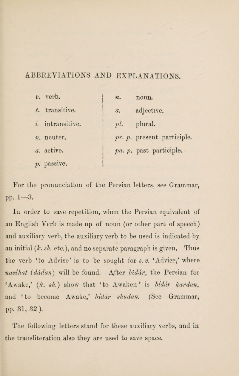 ABBREVIATIONS AND EXPLANATIONS. v. verb. t. transitive. i. intransitive. v. neuter. a. active, p. passive. n. noun. a. adjective. pi. plural. pr. p. present participle. pa. p. past participle. Eor the pronunciation of the Persian letters, see Grammar, pp. 1—3. In order to save repetition, when the Persian equivalent of an English Verb is made up of noun (or other part of speech) and auxiliary verb, the auxiliary verb to be used is indicated by an initial (k. sh. etc.), and no separate paragraph is given. Thus the verb ‘to Advise’ is to be sought for s. v. ‘Advice,’ where nasihat (dadan) will be found. After bidar, the Persian for ‘Awake,’ (/r. sh.) show that ‘to Awaken’ is bidar Tear dan, and ‘ to become Awake,’ bidar shudan. (See Grammar, pp. 31, 32 ). The following letters stand for these auxiliary verbs, and in the transliteration also they are used to save space.