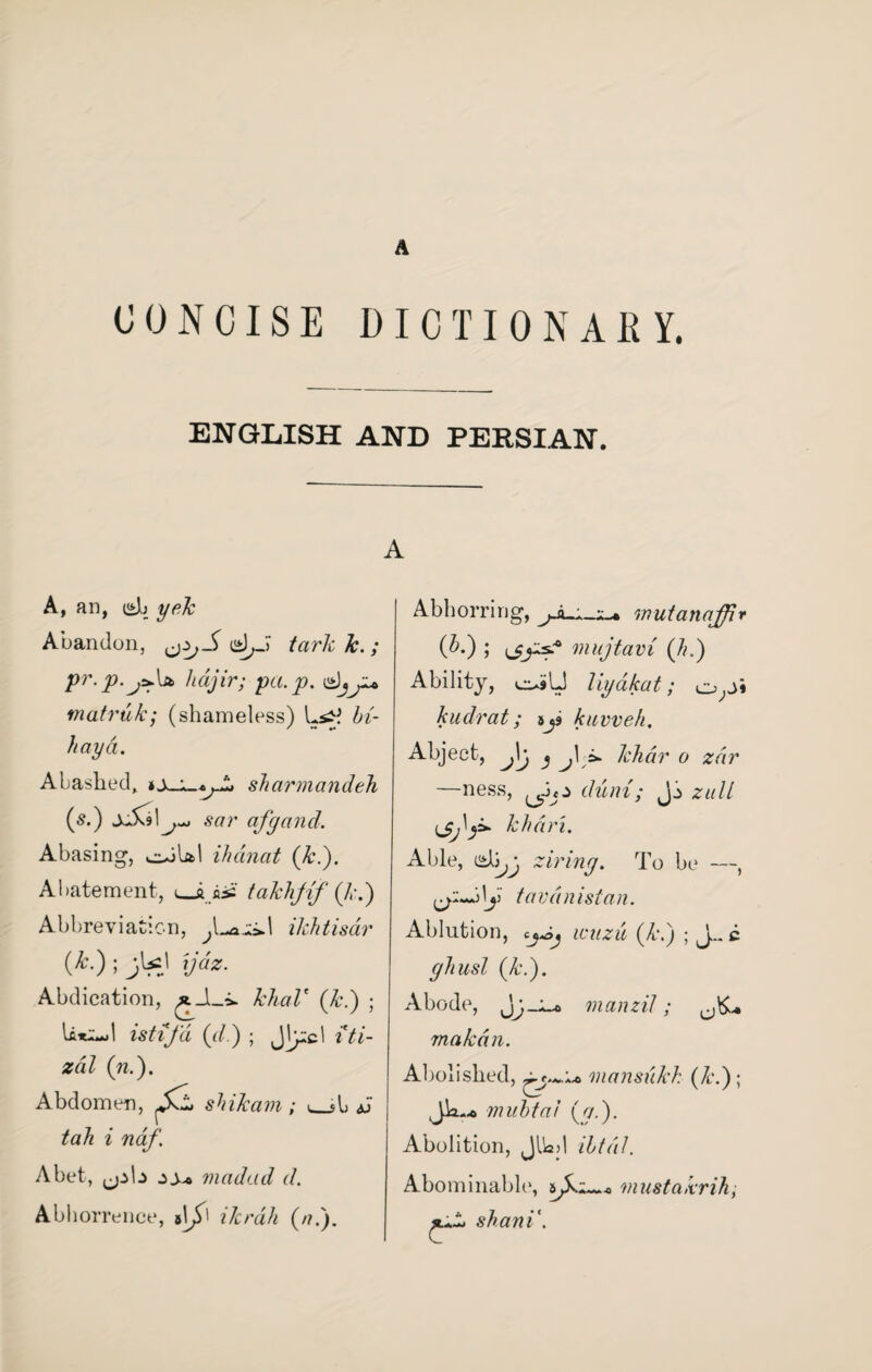 A CONCISE DICTIONARY. ENGLISH AND PERSIAN. A A, an, yek Abandon, tarlc k. ; pr.p.j^jt lidjir; pa. p. d)jju matrufc; (shameless) Lszj bi- hay a. Abashed, sharmandeh (s.) xik9 \^ sar afgand. Abasing, odUl ihanat (ki). Abatement, takhjif (hi) Abbreviation, ilchtisar (A-); yas. Abdication, ^_1_^ MczZ' (&.) ; ist-ifd (</.) ; J^cl z'Yz- zdZ (?z.). Abdomen, JkL shiJcam ; _si .J tah i ndf. Abet, ^pb madad d. Abhorrence, ikrah (a.). Abhorring, mutanaffir (hi) ; mujtavi (hi) Ability, cuiU liydkat; o;J» kudrat; tji kuvveh. Abject, )j > j\ khdr 0 zdr —ness, 1 duni; Jj zull khan. Able, d^y ziring. To be —, \y ta vd n i si a n. Ablution, eyoj wazu (k\) ; J.. c ghusl (k.). Abode, jj-Z-o manzil; makdn. Abolished, mansukk (ki)\ mubtaJ (a.). Abolition, Jllad ibtdl. Abominable, sjkz~.* mustakrih; shani'.