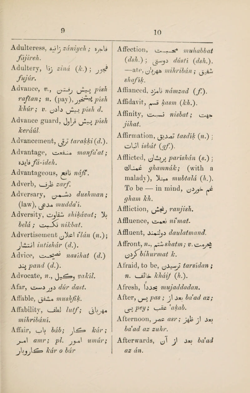 10 Adulteress, aJIj zdniyeh ; fajireh. Adultery, \jj zind (k.) ; fujur. Advauce, v., u~-t pis^ raflan; n. (pay),pish khur; v. ^pb pish cl. Advance guard, ^\J JL^pish Jceraul. Advancement, 3\j> tarakki (d.). Advantage, manfaat; »JjU fd-ideh. Advantageous, ?2q/2\ Adverb, zar/i Adversary, dusJiman; (law), ^x* muddai. Adversity, shikdvat; % held ; nikbcit. Advertisement^!^! ildn (n.); intishdr (d.). Advice, nasjhat (d.) Xjpand (d.). Advocate, ?2., Afar, o-jJ jjj> dur clast. Affable, (jcJLo mushfik. Affability, L_iWj mihribdni. Affair, i_>b bub; ^1^=3 kav amr; pi. umur; \£=> kar o bar Affection, muhabbat (dsh.) ; dust'i (dsh.). —ate, mihribdn ; shafik. Affianced, yy«!j ndmzad (/). Affidavit, &rtS272 (Ml.'). Affinity, nisbat; j ih at. Affirmation, j^xaji tasdik (n.) : olffl (^/i)- Afflicted, parishdn (s.) ; e)Luc ghamnak; (with a malady), mubtald (A.). To be — in mind, gham Mi. Affliction, ranjish. Affluence, nimat. Affluent, daulatmand. Affront, 22., shatm; v. c^-a/3 ^fbihurmat k. Afraid, to be, tarsidan; n. i_fij'vi. klidif (h.). Afresh, bjas mujaddadan. After, ; j\ ±3t> ha ad az; Pey f 'cikab. Afternoon, (IS)% #2 222/22% Afterwards, ^1 jl Jxj />aW az an.