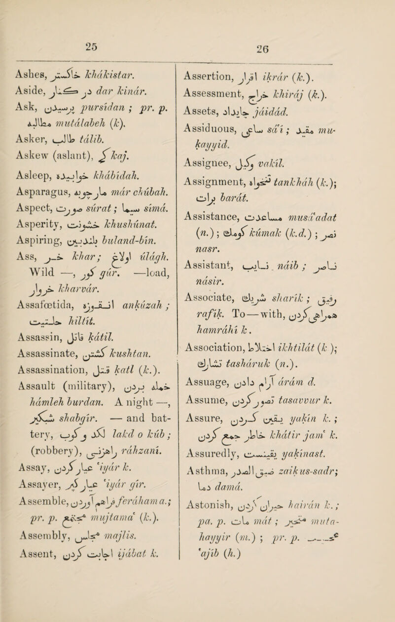 26 Ashes, JchdJcistar. Aside, j* dar kinar. Ask, pursidan ; pr. p. mutdlabeh (k). Asker, l_JIW tdlib. Askew (aslant), S kaJ• Asleep, klidbidah. Asparagus, mar chub ah. Aspect, ojy> surat; U.«*» simd. Asperity, khushunat. Aspiring, buland-bin. Ass, khar; cVy uldgh. Wild —, gar. —load, kharvdr. Assafcetida, ankuzah; lo-O-U hit tit. Assassin, JJU kdtil. Assassinate, kushtan. Assassination, Joi? katl (k.). Assault (military), hdmleh burdan. A night —, shcibgir. — and bat¬ tery, j j5J lakcl o kiib ; (robbery), rahzani. Assay, by dr /j. Assayer, dyctr gir. Assemble, ferdhama.; pr. p. muj tamed (k.). Assembly, majtis. Assent, ijdbat k. Assertion, JJ\ ikrdr (Jed). Assessment, —1^ khi rdj (k.). Assets, .djoU. jdiddd. Assiduous, sai; ±Ji+ mu* kayyid. Assignee, J^ vakil. Assignment, b\jsd> tankhdli (&.); Cj>\j> barat. Assistance, oj>cL* musdCadat (n.) ; (sLj) kumak (k.d.) ; ^ nasr. Assistant, ndib; ndsir. Associate, ishjk* sliarik; gyjj rafik. To — with, ^ hamrahi k. Association, ikhtildt (1c )• d,loJ tashdruk (??.). Assuage, ^b dram d. Assume, W tasavvur k. Assure, yakin k. ; Jck>. khdtir jam k. Assuredly, yakinast. Asthma, zaikus-sadr; darnd. Astonish, uW* hair an k.; pa. p. oh mat ci¬ liayyir (m.) ; pr. p. 'ajib ([h.)