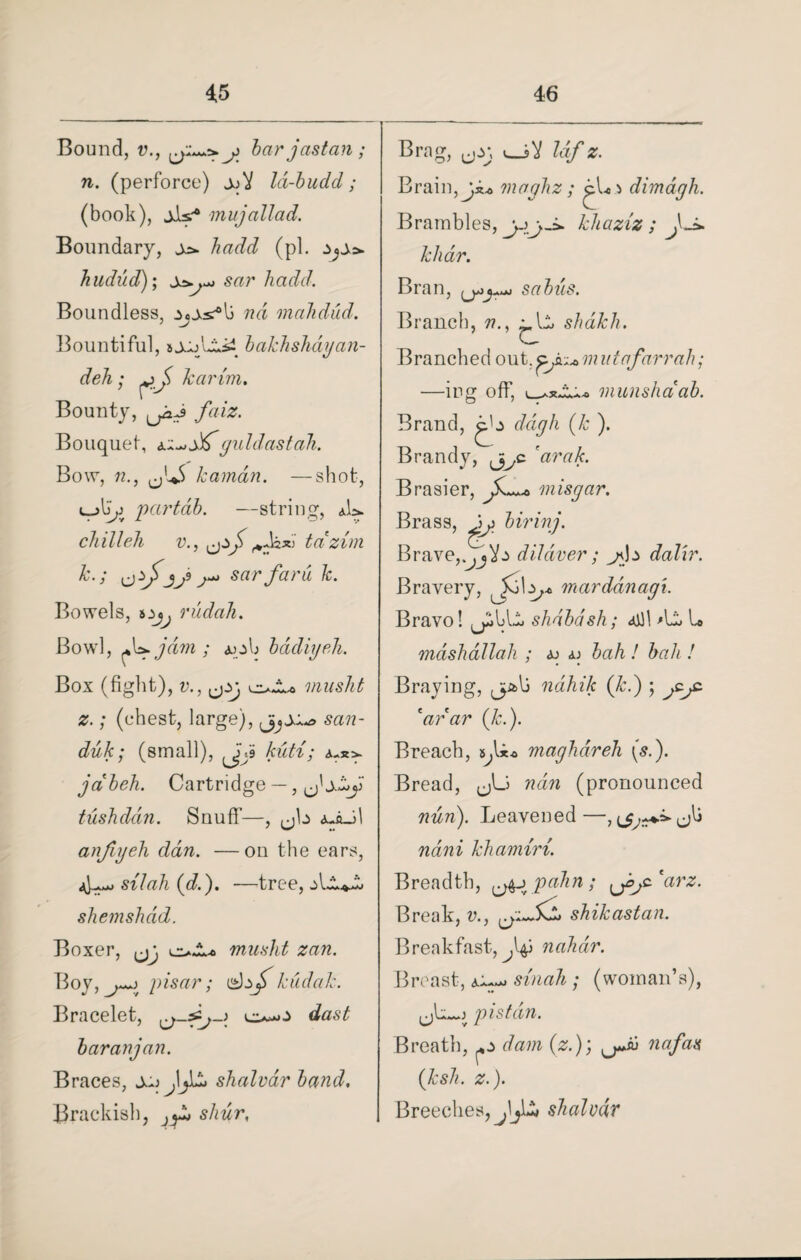 Bound, v., j bar jastcin ; n. (perforce) jjV Id-budd; (book), jJls.-* mujallad. Boundary, hadd (pi. hudud); sar hadd. Boundless, nd mahdud. Bountiful, sjjjU»5i bakhshagan- deh; harim. Bounty, faiz. Bouquet, Juf guldastah. Bow, 12., <jl*S karndn. —shot, «_partdb. —string, aU chilleh v., tcizim k.; jj* sar fard k. Bowels, 5ijj rudah. Bowl, A*, jam ; aoIj badiyeh. Box (fight), v., musht z.; (chest, large), sail ~ duk; (small), ^jji kicti; jdbeh. Cartridge — ,^' tushddn. Snuff—, jjb a-aJ1 anfujeh dan. —on the ears, silah (d.). —tree, shemshdd. Boxer, oJb. musht zan. Boy, pisar; kudak. Bracelet, o-o baranjan. Braces, shalvar band. Brackish, ^ shur, Brag, uo; Idf z. Brain, ji* maghz ; dimagh. Brambles, khaziz ; khdr. Bran, sabus. Branch, n., shalch. Branched out, mutafarrah; —ing off, munshci ab. Brand, ddgh (k ). Brandy, c Brasier, misgar. Brass, ^ birinj. Brave,diJdver; ^nb dalir. Bravery, mardanagi. Bravo! shdbdsh; 4Jl 'li. U mdshaUah ; aj aj bah / A«A / Braying, jp&lj ndhik (Jed) ; arar (/j.). Breach, maghareh \s.). Bread, ^Li ??tm (pronounced 72^72). Leavened—<jlj khamiri. Breadth, {j^j pahn; ^jyc'arz. Break, v., shikastan. Breakfast, nahdr. Breast, a~^ small; (woman’s), pistdn. Breath, ^ dam (z.); nafas (ksh. z.). Breeches, jljlw shalvdv