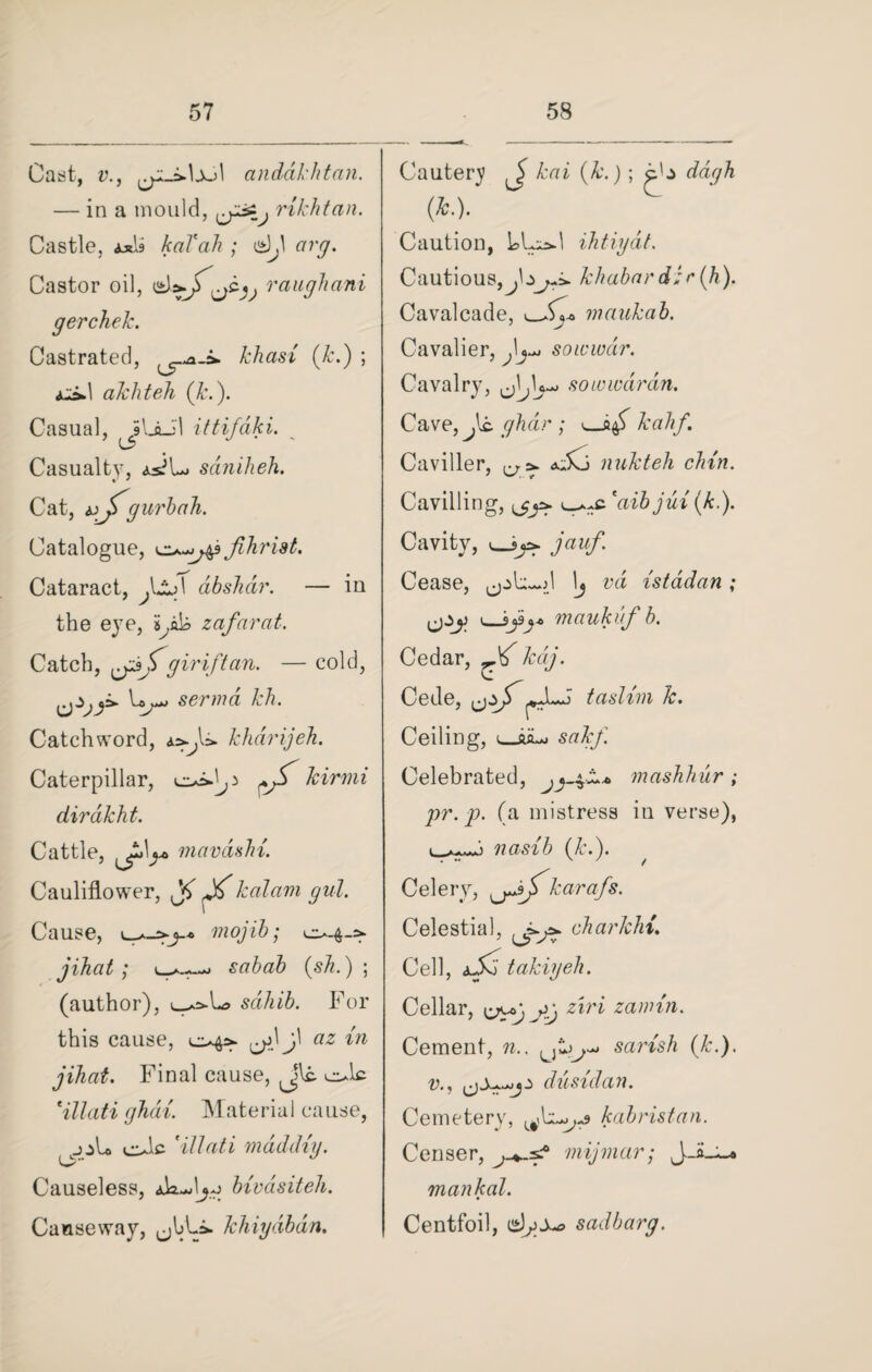 Cast, v., anddkhtan. — in a mould, uy3^) rikhtan. Castle, Axis kaVah ; 12U arg. Castor oil, raughani gerchek. Castrated, khasi (k.) ; aS.1 akliteh (k.). Casual, ittifaki. Casualty, as?Lj saniheh. Cat, gurbah. Catalogue, 0-^49 jihrist. Cataract, dbslidr. — in the eye, fak zafnrat. Catch, gir if tan. — cold, senna kh. Catchword, a^U. khdrijeh. Caterpillar, ^ kirmi dirdkht. Cattle, mavdshi. Cauliflower, ^ kalam gul. Cause, mojib; 0.40 jihat ; sabab (sh.) ; (author), oo»L> sahib. For this cause, 04a- j\ az in jihat. Final cause, Jkt ole tillati ghdri. Material cause, jjL ole 'ill at i mad dig. O Causeless, Ak-dj-o bxvdsiteh. Causeway, ,jhLi. khiydbdn. Cautery kai (k.) ; c'j ddgh (*•). Caution, le>Ui*.l ihtiydt. Cautious, khabar d ; r (h). Cavalcade, maukab. Cavalier, soicwar. Cavalry, so to war an. Cave, Js. ghdir ; v_af kahf. Caviller, &dKj nukteh clan. Cavilling, oc *aib jui (k.). Cavity, jauf. Cease, \j vd istadan; ijzy v_J>j$j* maukufb. Cedar, ^ kdj. Cede, ,jzjf taslim k. Ceiling, o&Lj sakf. Celebrated, mashhur ; pr.p. (a mistress in verse), nasib (k.). Celery, ^jfkarafs. Celestial, charkhi. Cell, aXj takiyeh. Cellar, ziri zannn. Cement, n.. U sarish (k.). v., dusidan. Cemetery, kabristan. Censer, mijmar; mankal. Centfoil, sadbarg.