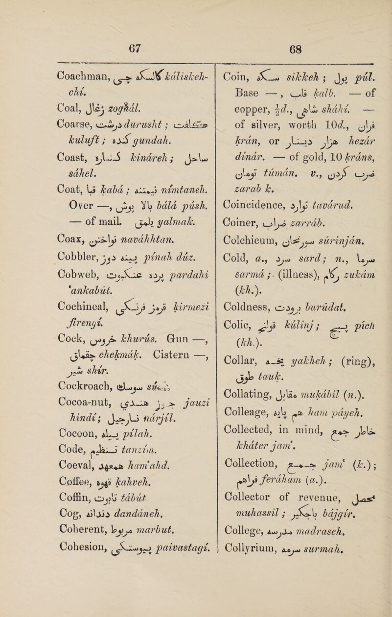 Coachman, a, kdliskeh- chi. Coal, Jlcj zoghal. Coarse, durushi ; cuali2as> kuluft; t±£ gundah. Coast, s,L:.i kindreh; J>U sdliel. Coat, Ls ; (1aa4.-a) nimtaneh. Over —, ^[3 bald push. — of mail. yaimak. Coax, navahhtan. Cobbler a1»j pin ah duz. Cobweb, ojjCic pardahi 'dnkabut. Cochineal, {S^~ip kirmezi jirengi. 0*3jz jAk* chekmak. Cistern —, s^r. Cockroach, sfc* Cocoa-nut, Jjjauzi hindt; ndrjil. Cocoon, aL_j pilali. Code, tanzim. Coeval, hamahd. Cotfee, kaliveh. Coffin, os)u tabut. Cog, u\S)± danddneh. Coherent, VjSj* marbut. Cohesion, paivastagi. Cock, khurus. Gun —, J Coin, aCL* sikkeh ; Jjj pul. Base •—-, kalb. — of copper, \d., shahi. — of silver, worth 10d.f y\j> kran, or J\yt hezdr dinar. — of gold, 10 krans, tliman. v.f ^ zarab k. Coincidence, sjy tavarud. Coiner, «_j!^ zarrdb. Colchicum, ^Iss surinjdn. Cold, sard ; i'll # j l^AAj sarmd ; (illness), ^ zukdm (kh.). Coldness, buriidat. Colic, Jja kulinj ; pick (Tch.). £ Collar, A_i= yakheh ; (ring), jjjb tauk. Collating, Jjliu mukdbil (n.). Colleage, Ajb ham pay eh. Collected, in mind, khater jam. Collection, jam (k.); ^Aj3 feraliam {a.). Collector of revenue, J ^ muhassil; bajgir. College, a-^,A-o madraseh. Collyrium, a^ surmah.