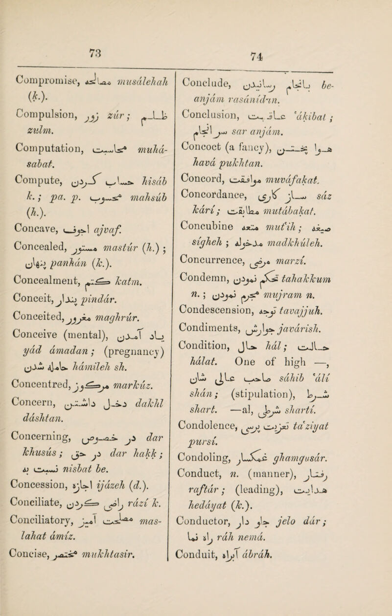 74 Compromise, aJlxo musalehah («. Compulsion, zwr; ^_Lh zulrn. Computation, muhd- sabat. Compute, hisdb k.; pa. p. mahsub (AO- Concave, cijvaf. Concealed, mastur (Ji.) ; uLn pankdn (k.). Concealment, Conceit, j'joj pinddr. Conceited■, maghrur. Conceive (mental), jL ydd amadan; (pregnancy) 4*L havnileh sh. Concentred, marlcuz. Concern, J-io £fa#/*Z ddshfan. Concerning, ^ dar JcJiusus ; ^ dar hakk; <p nisbat be. Concession, sybd ijazeh (d.). Conciliate, rdzi k. Conciliatory, y^\ w«s- Concise, mukhtasir. Conclude, (jxJL, ^Ibb be¬ any a in rasdm'dan. Conclusion, o«. iLc dikibat; sar anjdm. Concoct (a fancy), 1j_a hava pukktan. Concord, e^ibly muvdifakat. Concordance, jl—*> sdz kari ; mutabakat. Concubine mud Hi ; sigheh ; madkhuleh. Concurrence, marzi. Condemn, tahakkum n.\ ijijoj mujram n. Condescension, &s*y tavajjuh. Condiments, javdrish. Condition, J1-*- hal; euJl_s* halat. One of high —, <jL* J^Lc sahib \'di shan; (stipulation), shark —al, sharti. Condolence, tciziyat pursi. Condoling, ^L5wb ghamgusar. Conduct, n. (manner), raftdr; (leading), o-dxa hedayat (kb). Conductor, .b jL jelo dar; Li rah nemd. Conduit, i\y \ dbrah.