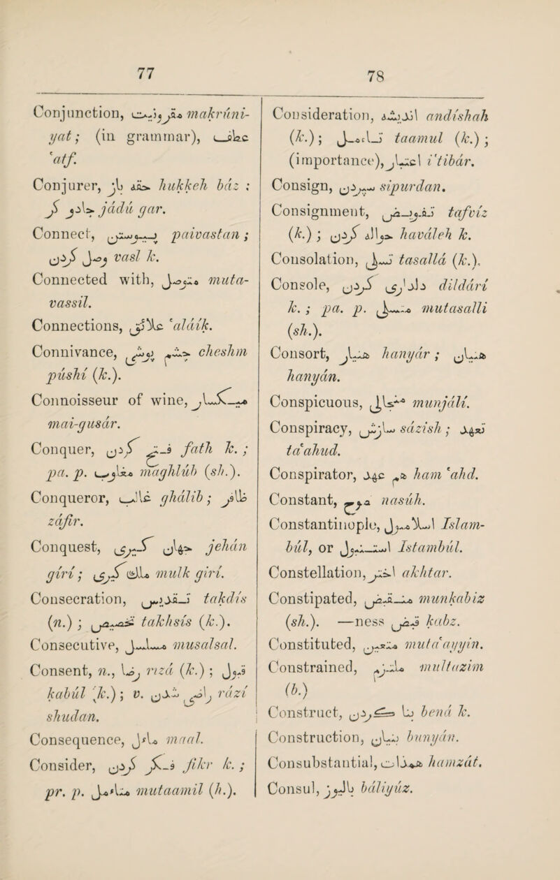 78 Conjunction, Ji* makruni- yat; (in grammar), ^_sWc 'atf Conjurer, jl> hukkeh bdz ; J >. jadii gar. Connect, -> paivastan; ivzs/ 7r. Connected with, muta- vassil. Connections, ,jp^c *alaik. Connivance, cheshm piislii (7c.). Connoisseur of wine, mai-gusar. Conquer, ^_s fath k. . pa. p. u-maghluh (sh.). Conqueror, glidlib; pW zdjir. Conquest, jehdn giri; cmulk giri. Consecration, takdia (n.) ■ taTc/isis (k.). Consecutive, J*Jl musalsal. Consent, (7r.) ; kabul Jc.) ; i>. r«Vz sJiudan. Consequence, J*L maal. Consider, Jk-3 filer /c.; pr. p. mutaamil (hi). Consideration, aJijjjl andishah taamul (k.) • (importance),jUcl i'tihdr. Consign, sipurdan. Consignment, (*■) 5 Ui7 Jiavaleh 7c. Consolation, tasalla (7cX Console, dilddri 7c.; pa. p. mutasalli (ski). Consort, h any dr; f^st> lianydn. Conspicuous, munjali. Conspiracy, fLjX sazish; s^sd taahud. Conspirator, j^c ham 'ahd. Constant, nasiih. Constantinople, J , 1 Islam- hilly or Istamhil. Constellation, jzdi akhtar. Constipated, munkabiz (sTii). —ness Jcabz. Constituted, mat a1 ay yin. Constrained, pyiu multazim a.) Construct, hj bend 7c. Construction, banyan. Consubstantial, cli*4 hamzdt. Consul, bdliyiz.