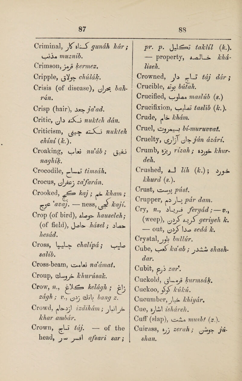 Criminal, jCsl;_T gunah har ; l_>3 muz nib. Crimson,j^ kermez. Cripple, chuldk. Crisis (of disease), bah- rdn. Crisp (hair), jaad. Critic, nukteh dan. Criticism, ailjCj nukteh chini (k.). Croaking, uffxi nudb; naghik. Crocodile, timsdh. Crocus, zafaran. Crooked, kaj ; kham ; € ek r —ness, kayi. Crop (of bird), hauseleh; (of field), hasel ^ si p hesad. Cross, LJL&. dialled; salib. Cross-beam, e^Ui ncidmat. Croup, khurusak. Crow, w., keldgh ; Q zcigh; v., cd, ju #. Crowd, pU.yl izdiham; khar ambdr. Crown, —- of the head, j~> 1 of sari sar; pr. p. JJ^su taklil (k.), — property, A-aJLi. kha- liseh. Crowned, _J Z<i/ ; Crucible, £j> butah. Crucified, maslub (s.) Crucifixion, (&.). Crude, pi*. kham. Cruel, bi-muruvvat. Cruelty, ^K^jdn dzari. Crumb, syy rizah ; khur- deh. Crashed, aJ lih (k.); ,yj_* khurd (5.). Crust, o-jjj ywsZ. Crupper, ipdr dam. Cry, n., ferydd ;—«?., (weep), geriyeh k. — out, h* scrfcz k. Crystal^jb bullur. Cube, u-axS kdab ; jXZJ* shash- dar. Cubit, zar. Cuckold, kurmsdk. Cuckoo, kuku. Cucumber,^,L* khiydr. Cue, jyUd ishdreh. Cuff (slap), musht (z.). Cuirass, s^y zerah; ju- shan.