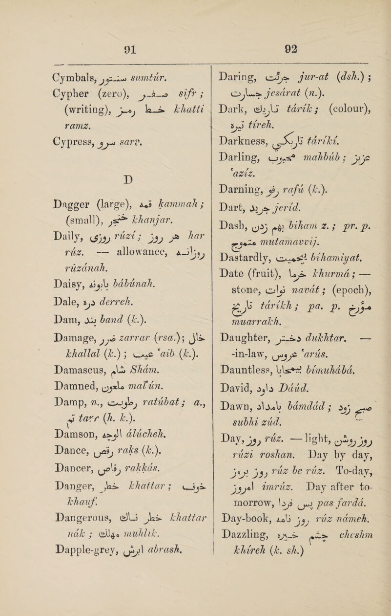 Cymbals, ^ C«* sumtur. Cypher (zero), sifr; (writing), k_i» kliatti ramz. Cypress, ^ sarr. D Daring, jur-at (dsli.) ; Ojl^jesdrat (n.). Dark, tarik; (colour), 5>J tireh. Darkness, t-ariki. Darling, ujc-sr* mahbub; *aziz. Darning, (ft.). Dagger (large), <u.9 kammah; (small), jst9, khanjar. Daily, ruzi ; y bar ruz. — allowance, A_3h,5^ ruzanah. Daisy, ajjAj bdbunah. Dale, ty derreh. Dam, jjj band (ft.). Damage, zarrar (rsa.); jk. khallal (ft.); l-^c caib (ft.). Damascus, Slicm. Damned, jj.uk maTun. Damp, n., ojjk^ ratubat; a., -v tar/* (ft. ft.). Damson, a=*j!1 aluchch. Dance, mfts (ft.). Dancer, rakkas. Danger, ,ki. khattar; khauf. Dangerous, isllJ Jo.*, khattar ndk ; muhhk. Dapple-grey, Jy\ abrash. Dart, yijs»jerid. Dash, ,jzj ^4: biham z. ; pr. p mutamavvij. Dastardly, bihamiyat. Date (fruit), Up. khurma; — stone, olji navdt; (epoch), gjd tarikh; pa. p. muarrakh. Daughter, dukhtar. — -in-law, <j*jy 'arils. Dauntless, bls^rf bimuhabd. David, Ddiid. Dawn, alj^b bdmddd; jy sub Id zud. Day,Jj, r«kr. —light, rzm roshan. Day by day, j* o jy; ^e ri'iz' To-day, imruz. Day after to¬ morrow, \y pas far da. Day-book, <ulj jruz ndmeh. Dazzling, chcshm khireh (k. sh.)